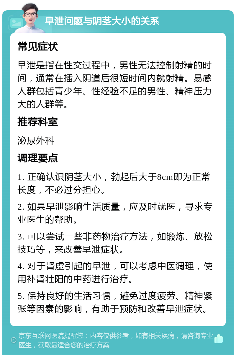 早泄问题与阴茎大小的关系 常见症状 早泄是指在性交过程中，男性无法控制射精的时间，通常在插入阴道后很短时间内就射精。易感人群包括青少年、性经验不足的男性、精神压力大的人群等。 推荐科室 泌尿外科 调理要点 1. 正确认识阴茎大小，勃起后大于8cm即为正常长度，不必过分担心。 2. 如果早泄影响生活质量，应及时就医，寻求专业医生的帮助。 3. 可以尝试一些非药物治疗方法，如锻炼、放松技巧等，来改善早泄症状。 4. 对于肾虚引起的早泄，可以考虑中医调理，使用补肾壮阳的中药进行治疗。 5. 保持良好的生活习惯，避免过度疲劳、精神紧张等因素的影响，有助于预防和改善早泄症状。