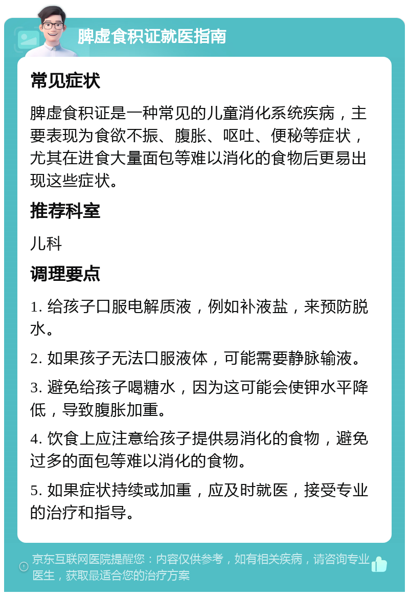 脾虚食积证就医指南 常见症状 脾虚食积证是一种常见的儿童消化系统疾病，主要表现为食欲不振、腹胀、呕吐、便秘等症状，尤其在进食大量面包等难以消化的食物后更易出现这些症状。 推荐科室 儿科 调理要点 1. 给孩子口服电解质液，例如补液盐，来预防脱水。 2. 如果孩子无法口服液体，可能需要静脉输液。 3. 避免给孩子喝糖水，因为这可能会使钾水平降低，导致腹胀加重。 4. 饮食上应注意给孩子提供易消化的食物，避免过多的面包等难以消化的食物。 5. 如果症状持续或加重，应及时就医，接受专业的治疗和指导。