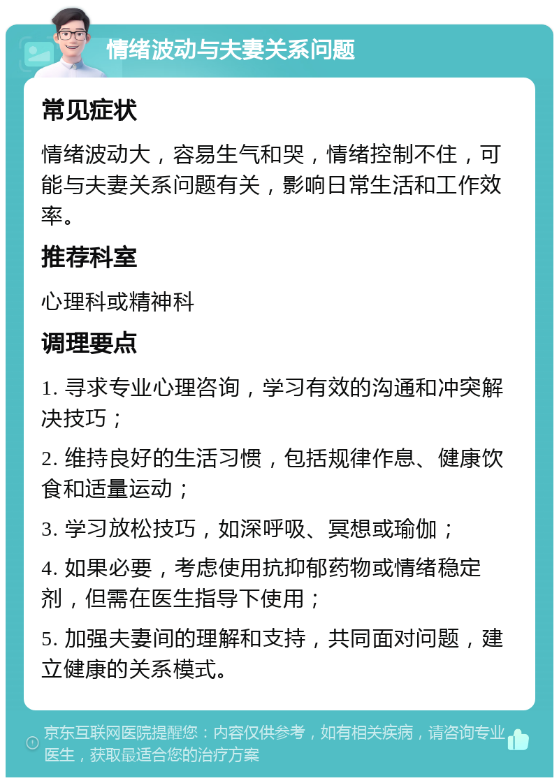 情绪波动与夫妻关系问题 常见症状 情绪波动大，容易生气和哭，情绪控制不住，可能与夫妻关系问题有关，影响日常生活和工作效率。 推荐科室 心理科或精神科 调理要点 1. 寻求专业心理咨询，学习有效的沟通和冲突解决技巧； 2. 维持良好的生活习惯，包括规律作息、健康饮食和适量运动； 3. 学习放松技巧，如深呼吸、冥想或瑜伽； 4. 如果必要，考虑使用抗抑郁药物或情绪稳定剂，但需在医生指导下使用； 5. 加强夫妻间的理解和支持，共同面对问题，建立健康的关系模式。