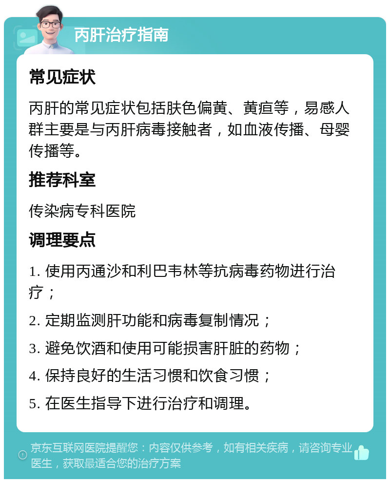 丙肝治疗指南 常见症状 丙肝的常见症状包括肤色偏黄、黄疸等，易感人群主要是与丙肝病毒接触者，如血液传播、母婴传播等。 推荐科室 传染病专科医院 调理要点 1. 使用丙通沙和利巴韦林等抗病毒药物进行治疗； 2. 定期监测肝功能和病毒复制情况； 3. 避免饮酒和使用可能损害肝脏的药物； 4. 保持良好的生活习惯和饮食习惯； 5. 在医生指导下进行治疗和调理。