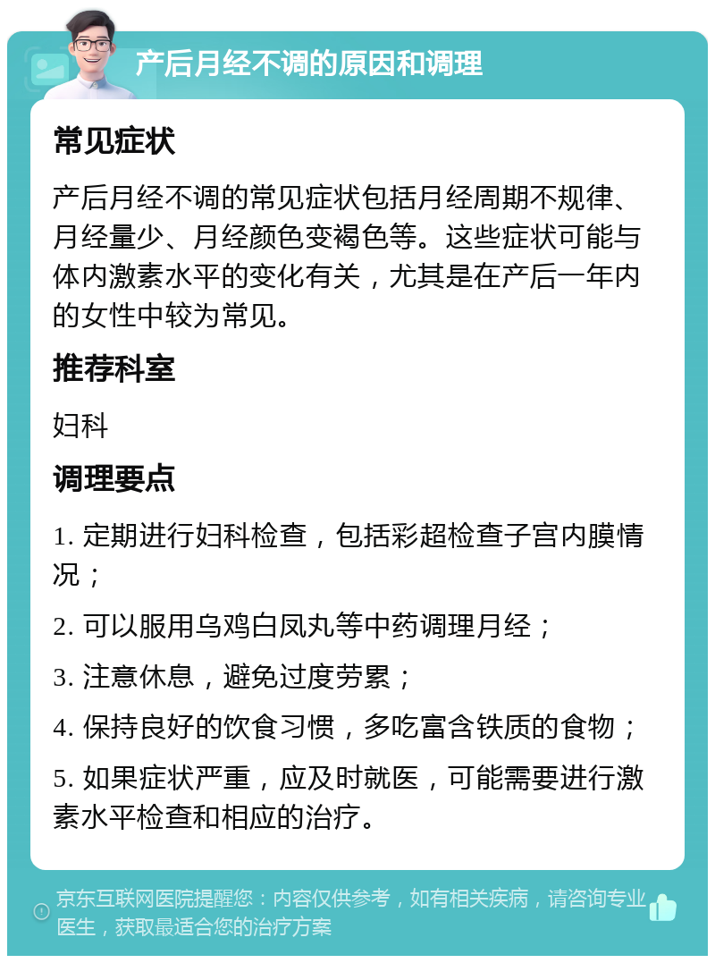 产后月经不调的原因和调理 常见症状 产后月经不调的常见症状包括月经周期不规律、月经量少、月经颜色变褐色等。这些症状可能与体内激素水平的变化有关，尤其是在产后一年内的女性中较为常见。 推荐科室 妇科 调理要点 1. 定期进行妇科检查，包括彩超检查子宫内膜情况； 2. 可以服用乌鸡白凤丸等中药调理月经； 3. 注意休息，避免过度劳累； 4. 保持良好的饮食习惯，多吃富含铁质的食物； 5. 如果症状严重，应及时就医，可能需要进行激素水平检查和相应的治疗。