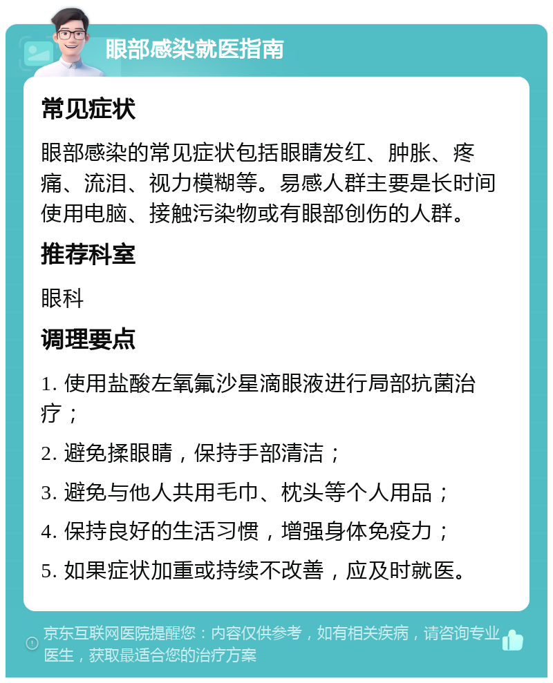 眼部感染就医指南 常见症状 眼部感染的常见症状包括眼睛发红、肿胀、疼痛、流泪、视力模糊等。易感人群主要是长时间使用电脑、接触污染物或有眼部创伤的人群。 推荐科室 眼科 调理要点 1. 使用盐酸左氧氟沙星滴眼液进行局部抗菌治疗； 2. 避免揉眼睛，保持手部清洁； 3. 避免与他人共用毛巾、枕头等个人用品； 4. 保持良好的生活习惯，增强身体免疫力； 5. 如果症状加重或持续不改善，应及时就医。