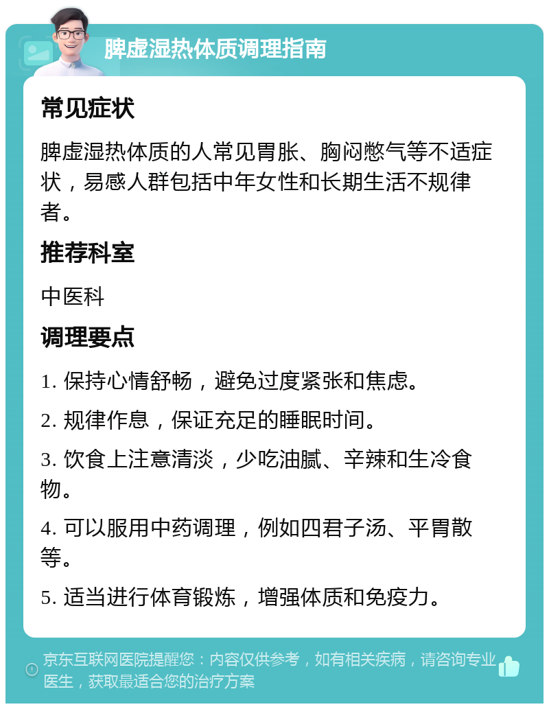 脾虚湿热体质调理指南 常见症状 脾虚湿热体质的人常见胃胀、胸闷憋气等不适症状，易感人群包括中年女性和长期生活不规律者。 推荐科室 中医科 调理要点 1. 保持心情舒畅，避免过度紧张和焦虑。 2. 规律作息，保证充足的睡眠时间。 3. 饮食上注意清淡，少吃油腻、辛辣和生冷食物。 4. 可以服用中药调理，例如四君子汤、平胃散等。 5. 适当进行体育锻炼，增强体质和免疫力。