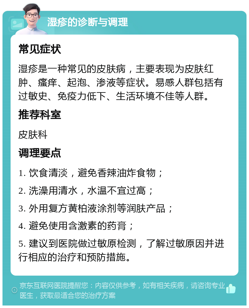 湿疹的诊断与调理 常见症状 湿疹是一种常见的皮肤病，主要表现为皮肤红肿、瘙痒、起泡、渗液等症状。易感人群包括有过敏史、免疫力低下、生活环境不佳等人群。 推荐科室 皮肤科 调理要点 1. 饮食清淡，避免香辣油炸食物； 2. 洗澡用清水，水温不宜过高； 3. 外用复方黄柏液涂剂等润肤产品； 4. 避免使用含激素的药膏； 5. 建议到医院做过敏原检测，了解过敏原因并进行相应的治疗和预防措施。