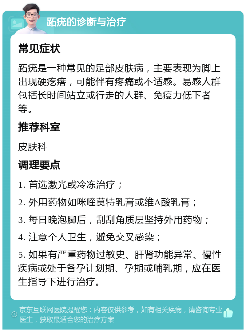 跖疣的诊断与治疗 常见症状 跖疣是一种常见的足部皮肤病，主要表现为脚上出现硬疙瘩，可能伴有疼痛或不适感。易感人群包括长时间站立或行走的人群、免疫力低下者等。 推荐科室 皮肤科 调理要点 1. 首选激光或冷冻治疗； 2. 外用药物如咪喹莫特乳膏或维A酸乳膏； 3. 每日晚泡脚后，刮刮角质层坚持外用药物； 4. 注意个人卫生，避免交叉感染； 5. 如果有严重药物过敏史、肝肾功能异常、慢性疾病或处于备孕计划期、孕期或哺乳期，应在医生指导下进行治疗。