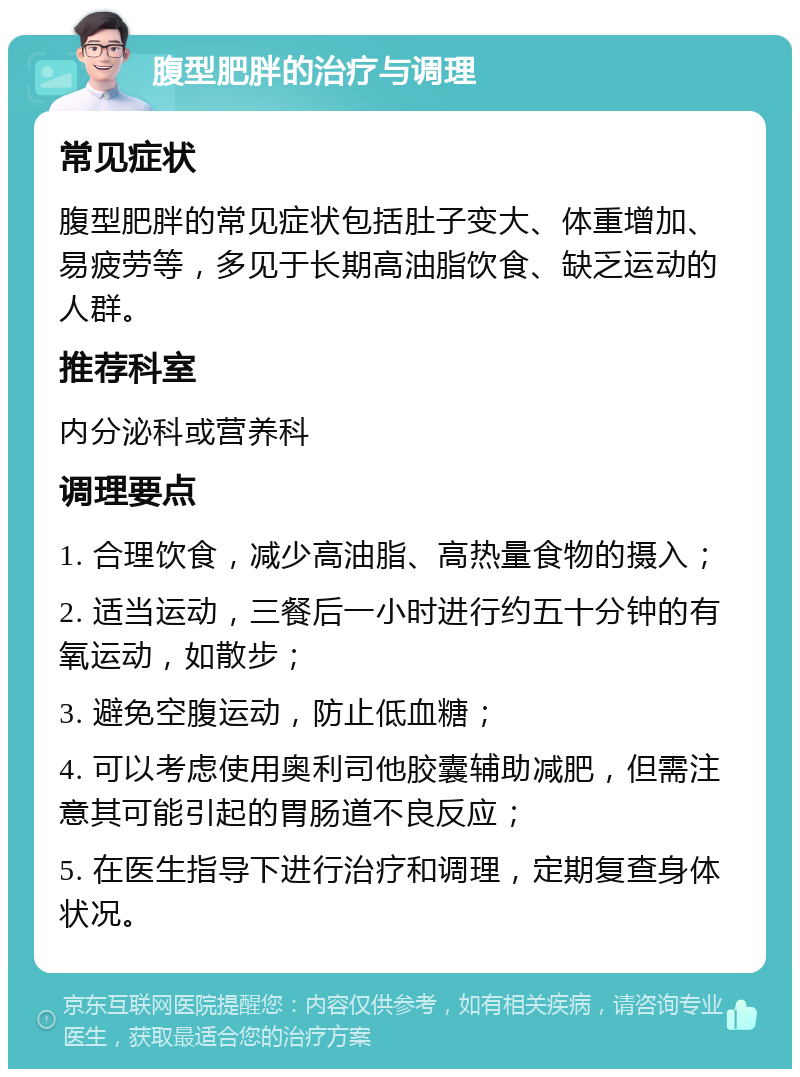 腹型肥胖的治疗与调理 常见症状 腹型肥胖的常见症状包括肚子变大、体重增加、易疲劳等，多见于长期高油脂饮食、缺乏运动的人群。 推荐科室 内分泌科或营养科 调理要点 1. 合理饮食，减少高油脂、高热量食物的摄入； 2. 适当运动，三餐后一小时进行约五十分钟的有氧运动，如散步； 3. 避免空腹运动，防止低血糖； 4. 可以考虑使用奥利司他胶囊辅助减肥，但需注意其可能引起的胃肠道不良反应； 5. 在医生指导下进行治疗和调理，定期复查身体状况。