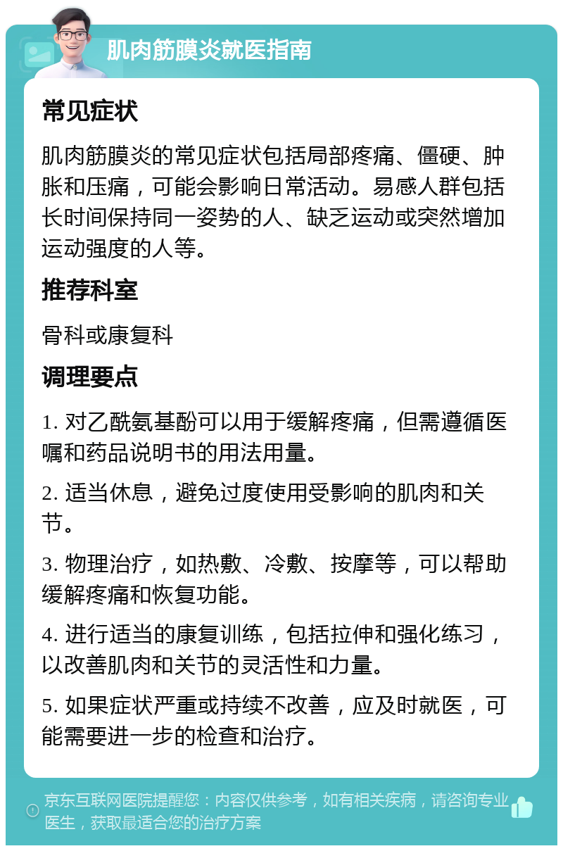 肌肉筋膜炎就医指南 常见症状 肌肉筋膜炎的常见症状包括局部疼痛、僵硬、肿胀和压痛，可能会影响日常活动。易感人群包括长时间保持同一姿势的人、缺乏运动或突然增加运动强度的人等。 推荐科室 骨科或康复科 调理要点 1. 对乙酰氨基酚可以用于缓解疼痛，但需遵循医嘱和药品说明书的用法用量。 2. 适当休息，避免过度使用受影响的肌肉和关节。 3. 物理治疗，如热敷、冷敷、按摩等，可以帮助缓解疼痛和恢复功能。 4. 进行适当的康复训练，包括拉伸和强化练习，以改善肌肉和关节的灵活性和力量。 5. 如果症状严重或持续不改善，应及时就医，可能需要进一步的检查和治疗。