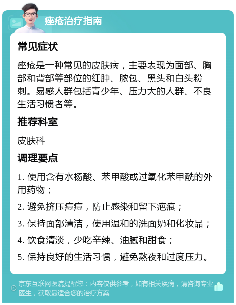 痤疮治疗指南 常见症状 痤疮是一种常见的皮肤病，主要表现为面部、胸部和背部等部位的红肿、脓包、黑头和白头粉刺。易感人群包括青少年、压力大的人群、不良生活习惯者等。 推荐科室 皮肤科 调理要点 1. 使用含有水杨酸、苯甲酸或过氧化苯甲酰的外用药物； 2. 避免挤压痘痘，防止感染和留下疤痕； 3. 保持面部清洁，使用温和的洗面奶和化妆品； 4. 饮食清淡，少吃辛辣、油腻和甜食； 5. 保持良好的生活习惯，避免熬夜和过度压力。