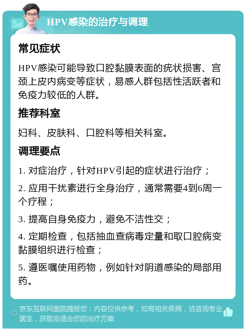 HPV感染的治疗与调理 常见症状 HPV感染可能导致口腔黏膜表面的疣状损害、宫颈上皮内病变等症状，易感人群包括性活跃者和免疫力较低的人群。 推荐科室 妇科、皮肤科、口腔科等相关科室。 调理要点 1. 对症治疗，针对HPV引起的症状进行治疗； 2. 应用干扰素进行全身治疗，通常需要4到6周一个疗程； 3. 提高自身免疫力，避免不洁性交； 4. 定期检查，包括抽血查病毒定量和取口腔病变黏膜组织进行检查； 5. 遵医嘱使用药物，例如针对阴道感染的局部用药。