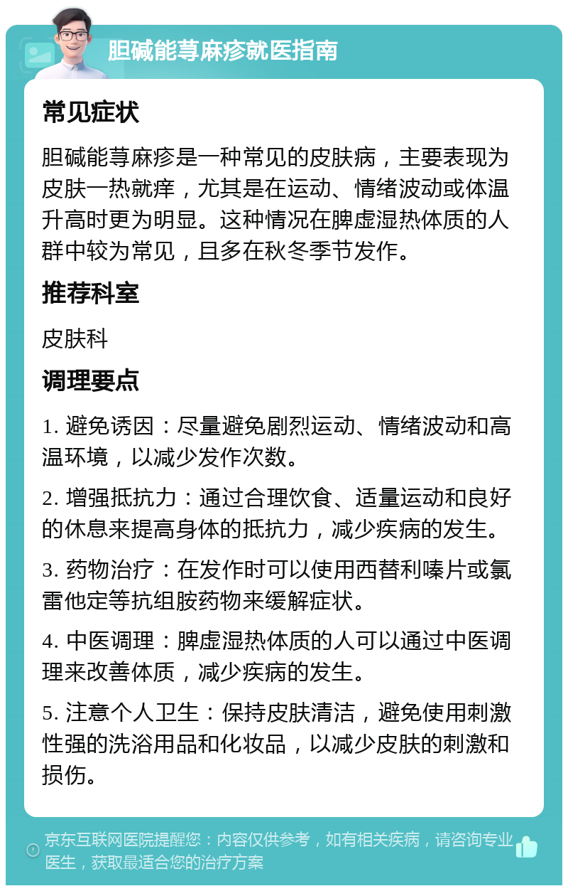 胆碱能荨麻疹就医指南 常见症状 胆碱能荨麻疹是一种常见的皮肤病，主要表现为皮肤一热就痒，尤其是在运动、情绪波动或体温升高时更为明显。这种情况在脾虚湿热体质的人群中较为常见，且多在秋冬季节发作。 推荐科室 皮肤科 调理要点 1. 避免诱因：尽量避免剧烈运动、情绪波动和高温环境，以减少发作次数。 2. 增强抵抗力：通过合理饮食、适量运动和良好的休息来提高身体的抵抗力，减少疾病的发生。 3. 药物治疗：在发作时可以使用西替利嗪片或氯雷他定等抗组胺药物来缓解症状。 4. 中医调理：脾虚湿热体质的人可以通过中医调理来改善体质，减少疾病的发生。 5. 注意个人卫生：保持皮肤清洁，避免使用刺激性强的洗浴用品和化妆品，以减少皮肤的刺激和损伤。