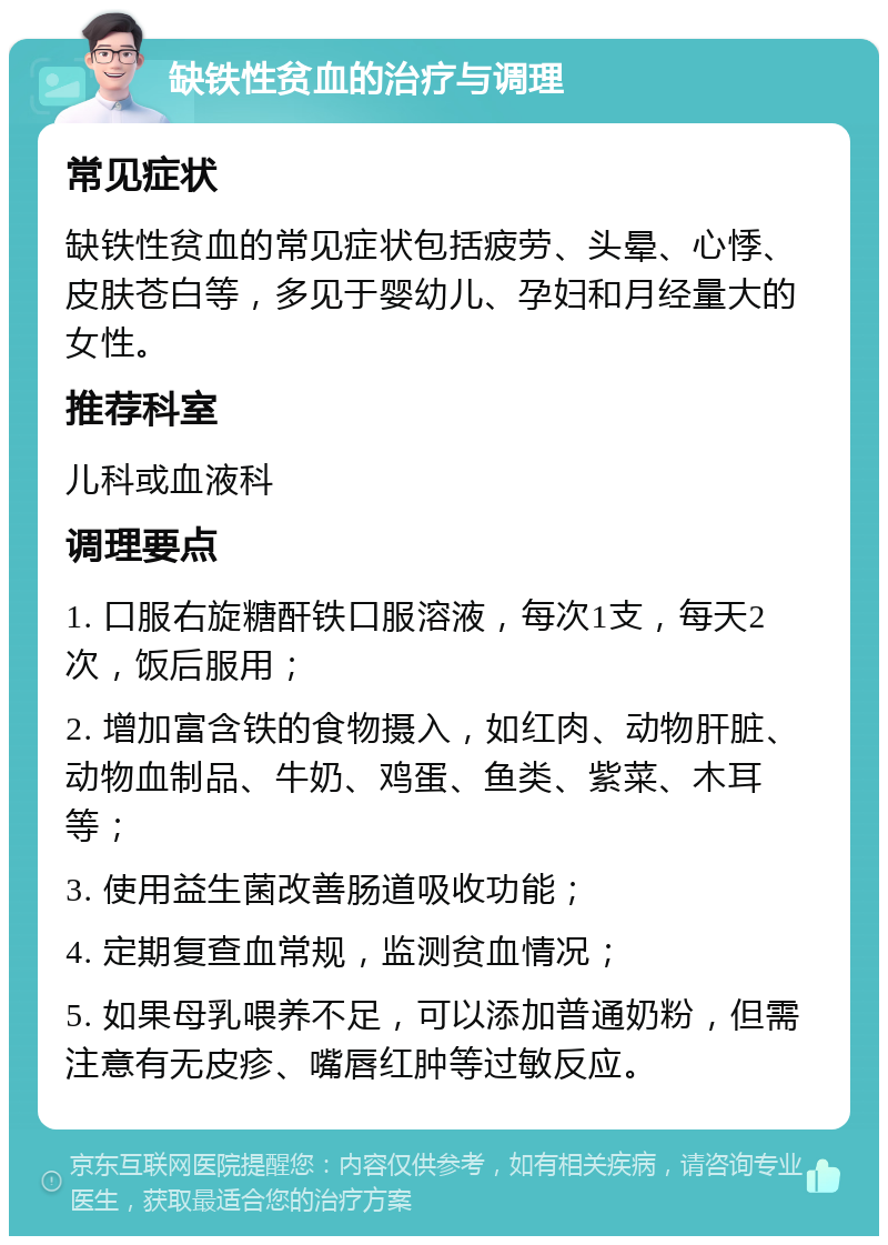 缺铁性贫血的治疗与调理 常见症状 缺铁性贫血的常见症状包括疲劳、头晕、心悸、皮肤苍白等，多见于婴幼儿、孕妇和月经量大的女性。 推荐科室 儿科或血液科 调理要点 1. 口服右旋糖酐铁口服溶液，每次1支，每天2次，饭后服用； 2. 增加富含铁的食物摄入，如红肉、动物肝脏、动物血制品、牛奶、鸡蛋、鱼类、紫菜、木耳等； 3. 使用益生菌改善肠道吸收功能； 4. 定期复查血常规，监测贫血情况； 5. 如果母乳喂养不足，可以添加普通奶粉，但需注意有无皮疹、嘴唇红肿等过敏反应。