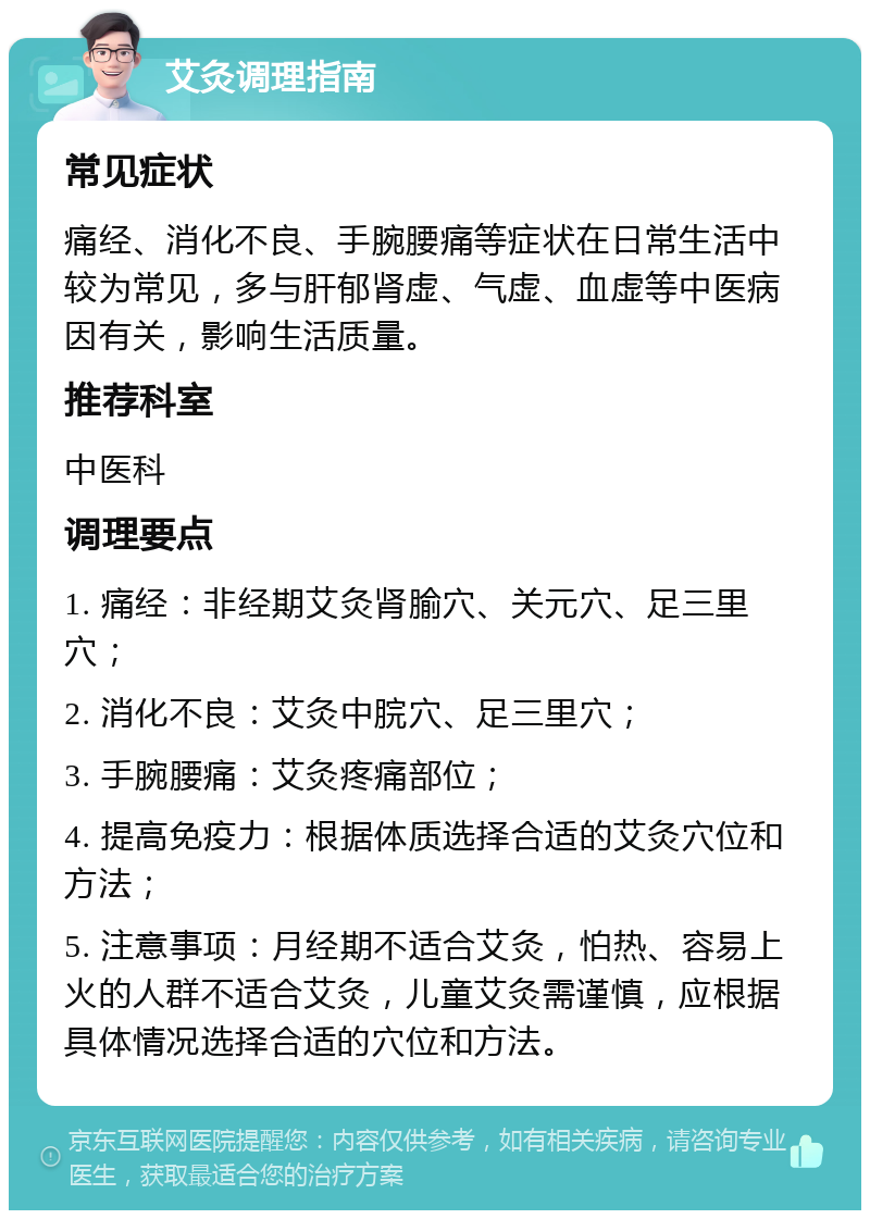 艾灸调理指南 常见症状 痛经、消化不良、手腕腰痛等症状在日常生活中较为常见，多与肝郁肾虚、气虚、血虚等中医病因有关，影响生活质量。 推荐科室 中医科 调理要点 1. 痛经：非经期艾灸肾腧穴、关元穴、足三里穴； 2. 消化不良：艾灸中脘穴、足三里穴； 3. 手腕腰痛：艾灸疼痛部位； 4. 提高免疫力：根据体质选择合适的艾灸穴位和方法； 5. 注意事项：月经期不适合艾灸，怕热、容易上火的人群不适合艾灸，儿童艾灸需谨慎，应根据具体情况选择合适的穴位和方法。