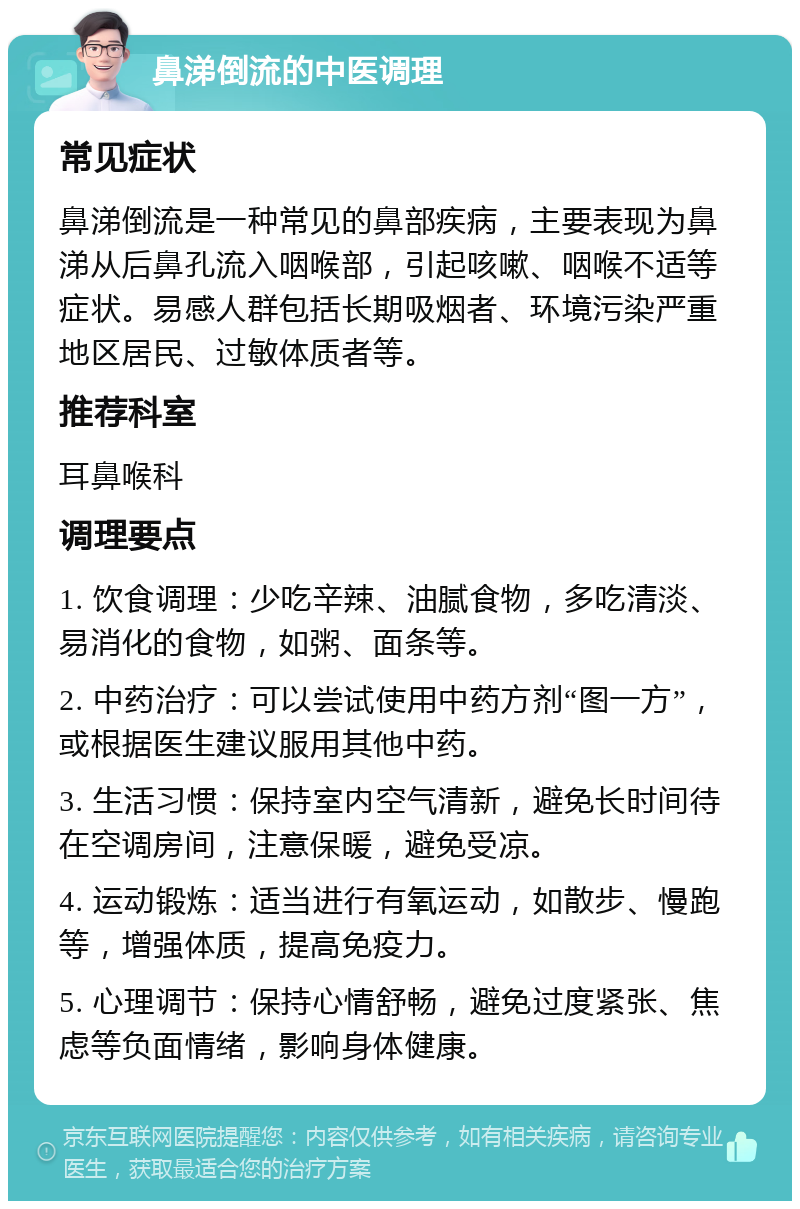 鼻涕倒流的中医调理 常见症状 鼻涕倒流是一种常见的鼻部疾病，主要表现为鼻涕从后鼻孔流入咽喉部，引起咳嗽、咽喉不适等症状。易感人群包括长期吸烟者、环境污染严重地区居民、过敏体质者等。 推荐科室 耳鼻喉科 调理要点 1. 饮食调理：少吃辛辣、油腻食物，多吃清淡、易消化的食物，如粥、面条等。 2. 中药治疗：可以尝试使用中药方剂“图一方”，或根据医生建议服用其他中药。 3. 生活习惯：保持室内空气清新，避免长时间待在空调房间，注意保暖，避免受凉。 4. 运动锻炼：适当进行有氧运动，如散步、慢跑等，增强体质，提高免疫力。 5. 心理调节：保持心情舒畅，避免过度紧张、焦虑等负面情绪，影响身体健康。