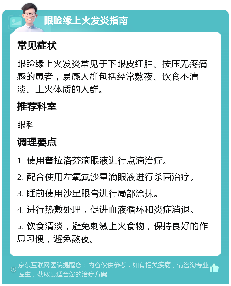 眼睑缘上火发炎指南 常见症状 眼睑缘上火发炎常见于下眼皮红肿、按压无疼痛感的患者，易感人群包括经常熬夜、饮食不清淡、上火体质的人群。 推荐科室 眼科 调理要点 1. 使用普拉洛芬滴眼液进行点滴治疗。 2. 配合使用左氧氟沙星滴眼液进行杀菌治疗。 3. 睡前使用沙星眼膏进行局部涂抹。 4. 进行热敷处理，促进血液循环和炎症消退。 5. 饮食清淡，避免刺激上火食物，保持良好的作息习惯，避免熬夜。