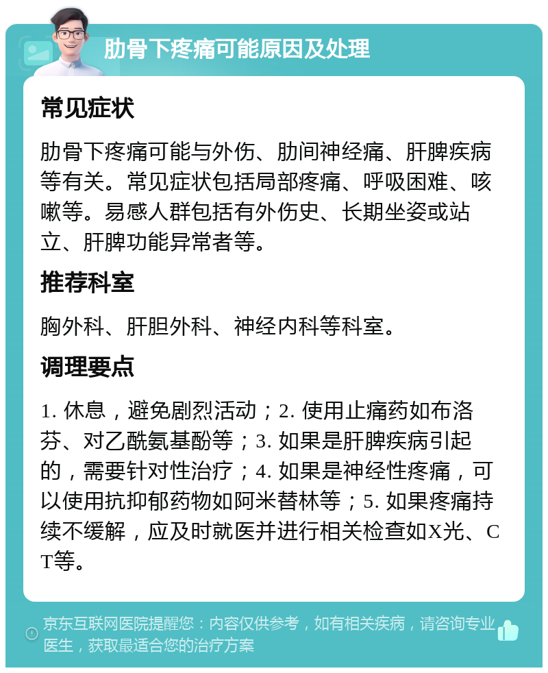 肋骨下疼痛可能原因及处理 常见症状 肋骨下疼痛可能与外伤、肋间神经痛、肝脾疾病等有关。常见症状包括局部疼痛、呼吸困难、咳嗽等。易感人群包括有外伤史、长期坐姿或站立、肝脾功能异常者等。 推荐科室 胸外科、肝胆外科、神经内科等科室。 调理要点 1. 休息，避免剧烈活动；2. 使用止痛药如布洛芬、对乙酰氨基酚等；3. 如果是肝脾疾病引起的，需要针对性治疗；4. 如果是神经性疼痛，可以使用抗抑郁药物如阿米替林等；5. 如果疼痛持续不缓解，应及时就医并进行相关检查如X光、CT等。