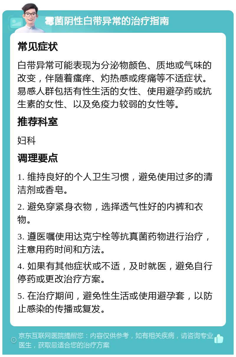 霉菌阴性白带异常的治疗指南 常见症状 白带异常可能表现为分泌物颜色、质地或气味的改变，伴随着瘙痒、灼热感或疼痛等不适症状。易感人群包括有性生活的女性、使用避孕药或抗生素的女性、以及免疫力较弱的女性等。 推荐科室 妇科 调理要点 1. 维持良好的个人卫生习惯，避免使用过多的清洁剂或香皂。 2. 避免穿紧身衣物，选择透气性好的内裤和衣物。 3. 遵医嘱使用达克宁栓等抗真菌药物进行治疗，注意用药时间和方法。 4. 如果有其他症状或不适，及时就医，避免自行停药或更改治疗方案。 5. 在治疗期间，避免性生活或使用避孕套，以防止感染的传播或复发。