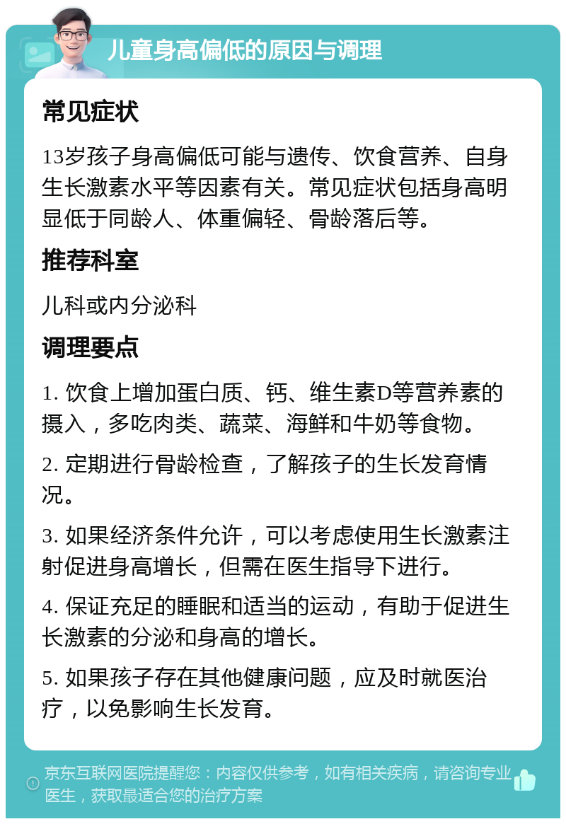 儿童身高偏低的原因与调理 常见症状 13岁孩子身高偏低可能与遗传、饮食营养、自身生长激素水平等因素有关。常见症状包括身高明显低于同龄人、体重偏轻、骨龄落后等。 推荐科室 儿科或内分泌科 调理要点 1. 饮食上增加蛋白质、钙、维生素D等营养素的摄入，多吃肉类、蔬菜、海鲜和牛奶等食物。 2. 定期进行骨龄检查，了解孩子的生长发育情况。 3. 如果经济条件允许，可以考虑使用生长激素注射促进身高增长，但需在医生指导下进行。 4. 保证充足的睡眠和适当的运动，有助于促进生长激素的分泌和身高的增长。 5. 如果孩子存在其他健康问题，应及时就医治疗，以免影响生长发育。