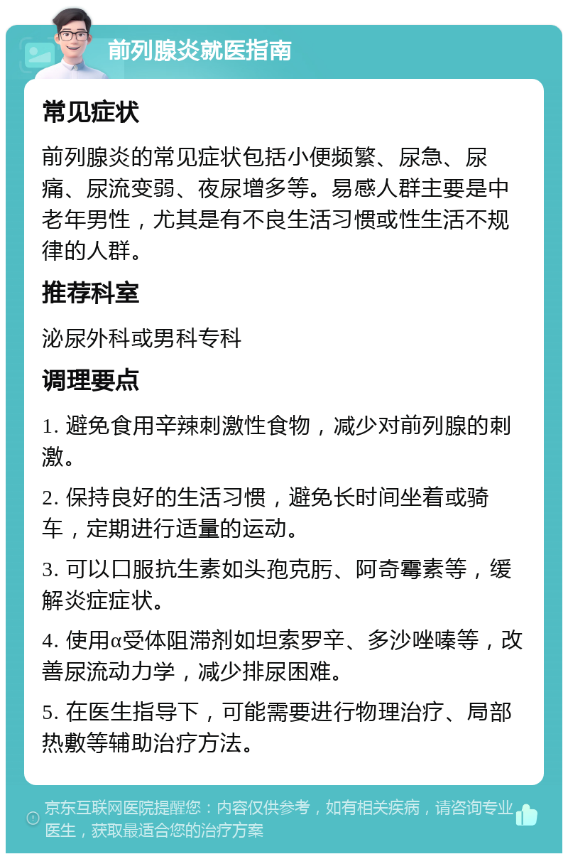 前列腺炎就医指南 常见症状 前列腺炎的常见症状包括小便频繁、尿急、尿痛、尿流变弱、夜尿增多等。易感人群主要是中老年男性，尤其是有不良生活习惯或性生活不规律的人群。 推荐科室 泌尿外科或男科专科 调理要点 1. 避免食用辛辣刺激性食物，减少对前列腺的刺激。 2. 保持良好的生活习惯，避免长时间坐着或骑车，定期进行适量的运动。 3. 可以口服抗生素如头孢克肟、阿奇霉素等，缓解炎症症状。 4. 使用α受体阻滞剂如坦索罗辛、多沙唑嗪等，改善尿流动力学，减少排尿困难。 5. 在医生指导下，可能需要进行物理治疗、局部热敷等辅助治疗方法。