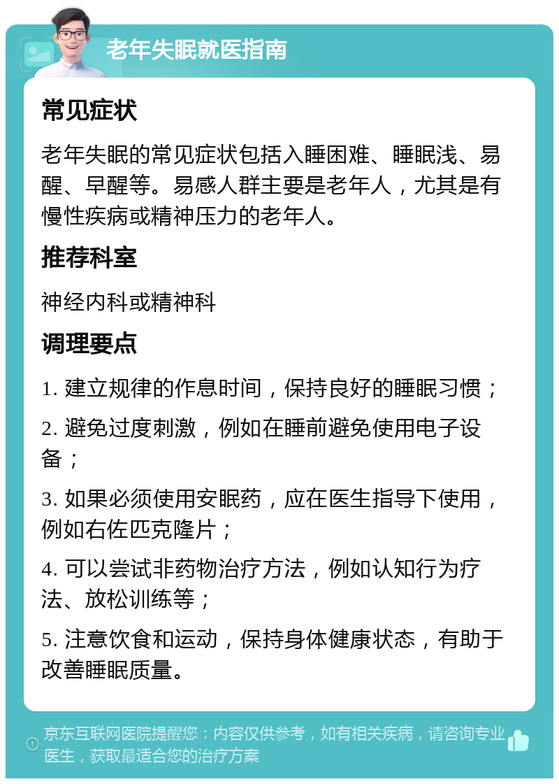 老年失眠就医指南 常见症状 老年失眠的常见症状包括入睡困难、睡眠浅、易醒、早醒等。易感人群主要是老年人，尤其是有慢性疾病或精神压力的老年人。 推荐科室 神经内科或精神科 调理要点 1. 建立规律的作息时间，保持良好的睡眠习惯； 2. 避免过度刺激，例如在睡前避免使用电子设备； 3. 如果必须使用安眠药，应在医生指导下使用，例如右佐匹克隆片； 4. 可以尝试非药物治疗方法，例如认知行为疗法、放松训练等； 5. 注意饮食和运动，保持身体健康状态，有助于改善睡眠质量。