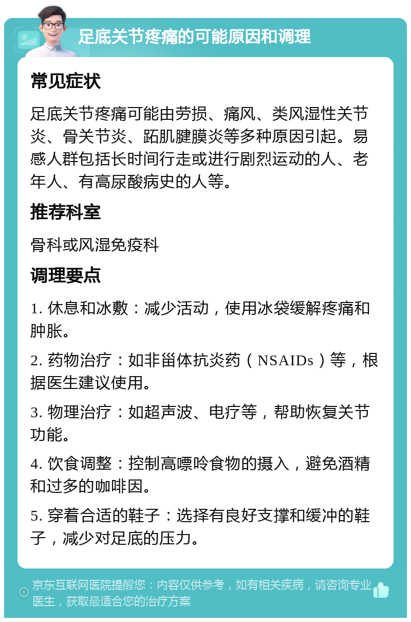 足底关节疼痛的可能原因和调理 常见症状 足底关节疼痛可能由劳损、痛风、类风湿性关节炎、骨关节炎、跖肌腱膜炎等多种原因引起。易感人群包括长时间行走或进行剧烈运动的人、老年人、有高尿酸病史的人等。 推荐科室 骨科或风湿免疫科 调理要点 1. 休息和冰敷：减少活动，使用冰袋缓解疼痛和肿胀。 2. 药物治疗：如非甾体抗炎药（NSAIDs）等，根据医生建议使用。 3. 物理治疗：如超声波、电疗等，帮助恢复关节功能。 4. 饮食调整：控制高嘌呤食物的摄入，避免酒精和过多的咖啡因。 5. 穿着合适的鞋子：选择有良好支撑和缓冲的鞋子，减少对足底的压力。