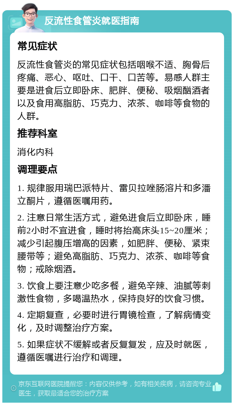 反流性食管炎就医指南 常见症状 反流性食管炎的常见症状包括咽喉不适、胸骨后疼痛、恶心、呕吐、口干、口苦等。易感人群主要是进食后立即卧床、肥胖、便秘、吸烟酗酒者以及食用高脂肪、巧克力、浓茶、咖啡等食物的人群。 推荐科室 消化内科 调理要点 1. 规律服用瑞巴派特片、雷贝拉唑肠溶片和多潘立酮片，遵循医嘱用药。 2. 注意日常生活方式，避免进食后立即卧床，睡前2小时不宜进食，睡时将抬高床头15~20厘米；减少引起腹压增高的因素，如肥胖、便秘、紧束腰带等；避免高脂肪、巧克力、浓茶、咖啡等食物；戒除烟酒。 3. 饮食上要注意少吃多餐，避免辛辣、油腻等刺激性食物，多喝温热水，保持良好的饮食习惯。 4. 定期复查，必要时进行胃镜检查，了解病情变化，及时调整治疗方案。 5. 如果症状不缓解或者反复复发，应及时就医，遵循医嘱进行治疗和调理。