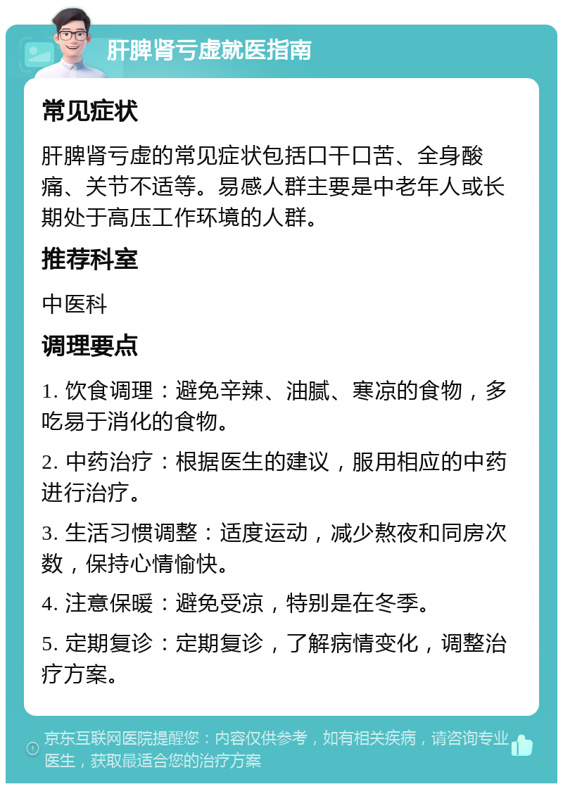 肝脾肾亏虚就医指南 常见症状 肝脾肾亏虚的常见症状包括口干口苦、全身酸痛、关节不适等。易感人群主要是中老年人或长期处于高压工作环境的人群。 推荐科室 中医科 调理要点 1. 饮食调理：避免辛辣、油腻、寒凉的食物，多吃易于消化的食物。 2. 中药治疗：根据医生的建议，服用相应的中药进行治疗。 3. 生活习惯调整：适度运动，减少熬夜和同房次数，保持心情愉快。 4. 注意保暖：避免受凉，特别是在冬季。 5. 定期复诊：定期复诊，了解病情变化，调整治疗方案。