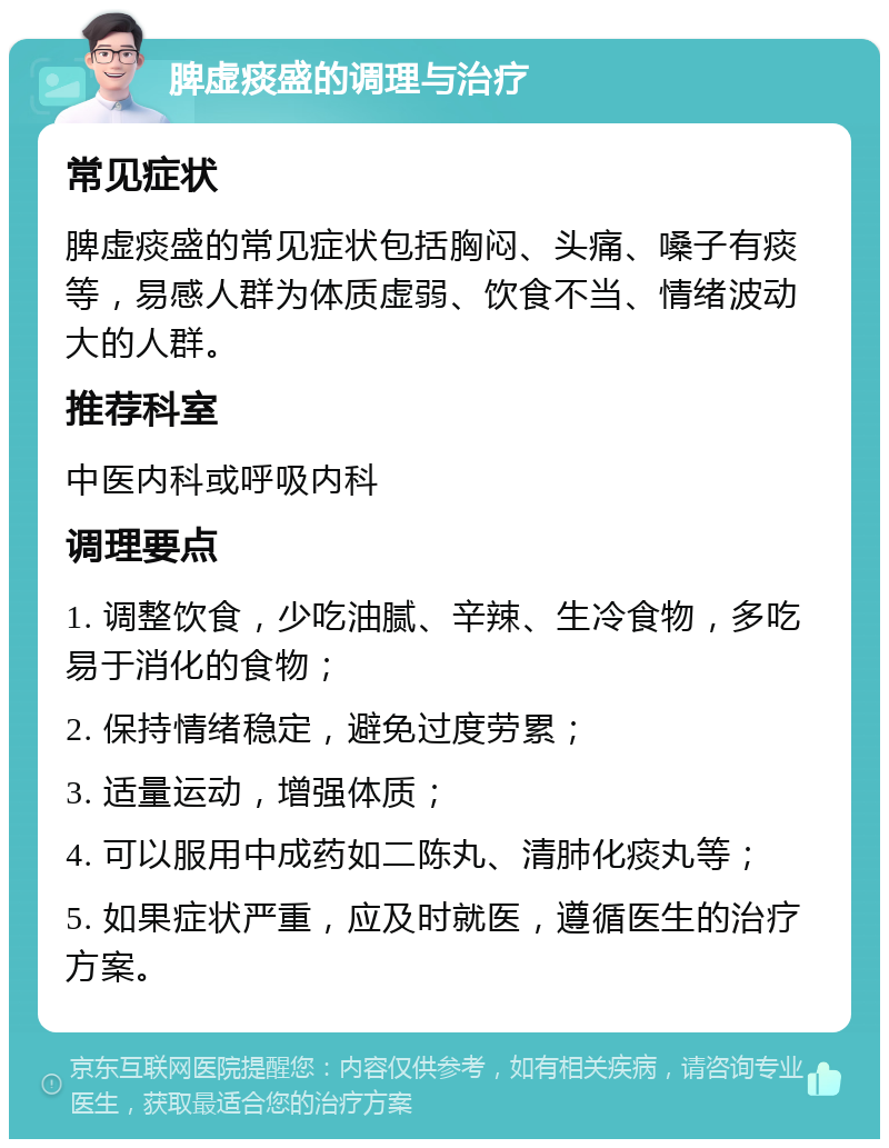 脾虚痰盛的调理与治疗 常见症状 脾虚痰盛的常见症状包括胸闷、头痛、嗓子有痰等，易感人群为体质虚弱、饮食不当、情绪波动大的人群。 推荐科室 中医内科或呼吸内科 调理要点 1. 调整饮食，少吃油腻、辛辣、生冷食物，多吃易于消化的食物； 2. 保持情绪稳定，避免过度劳累； 3. 适量运动，增强体质； 4. 可以服用中成药如二陈丸、清肺化痰丸等； 5. 如果症状严重，应及时就医，遵循医生的治疗方案。