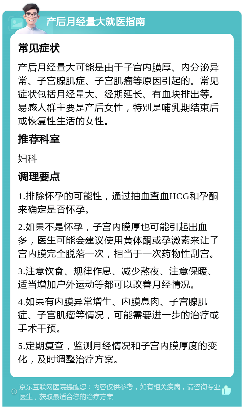 产后月经量大就医指南 常见症状 产后月经量大可能是由于子宫内膜厚、内分泌异常、子宫腺肌症、子宫肌瘤等原因引起的。常见症状包括月经量大、经期延长、有血块排出等。易感人群主要是产后女性，特别是哺乳期结束后或恢复性生活的女性。 推荐科室 妇科 调理要点 1.排除怀孕的可能性，通过抽血查血HCG和孕酮来确定是否怀孕。 2.如果不是怀孕，子宫内膜厚也可能引起出血多，医生可能会建议使用黄体酮或孕激素来让子宫内膜完全脱落一次，相当于一次药物性刮宫。 3.注意饮食、规律作息、减少熬夜、注意保暖、适当增加户外运动等都可以改善月经情况。 4.如果有内膜异常增生、内膜息肉、子宫腺肌症、子宫肌瘤等情况，可能需要进一步的治疗或手术干预。 5.定期复查，监测月经情况和子宫内膜厚度的变化，及时调整治疗方案。