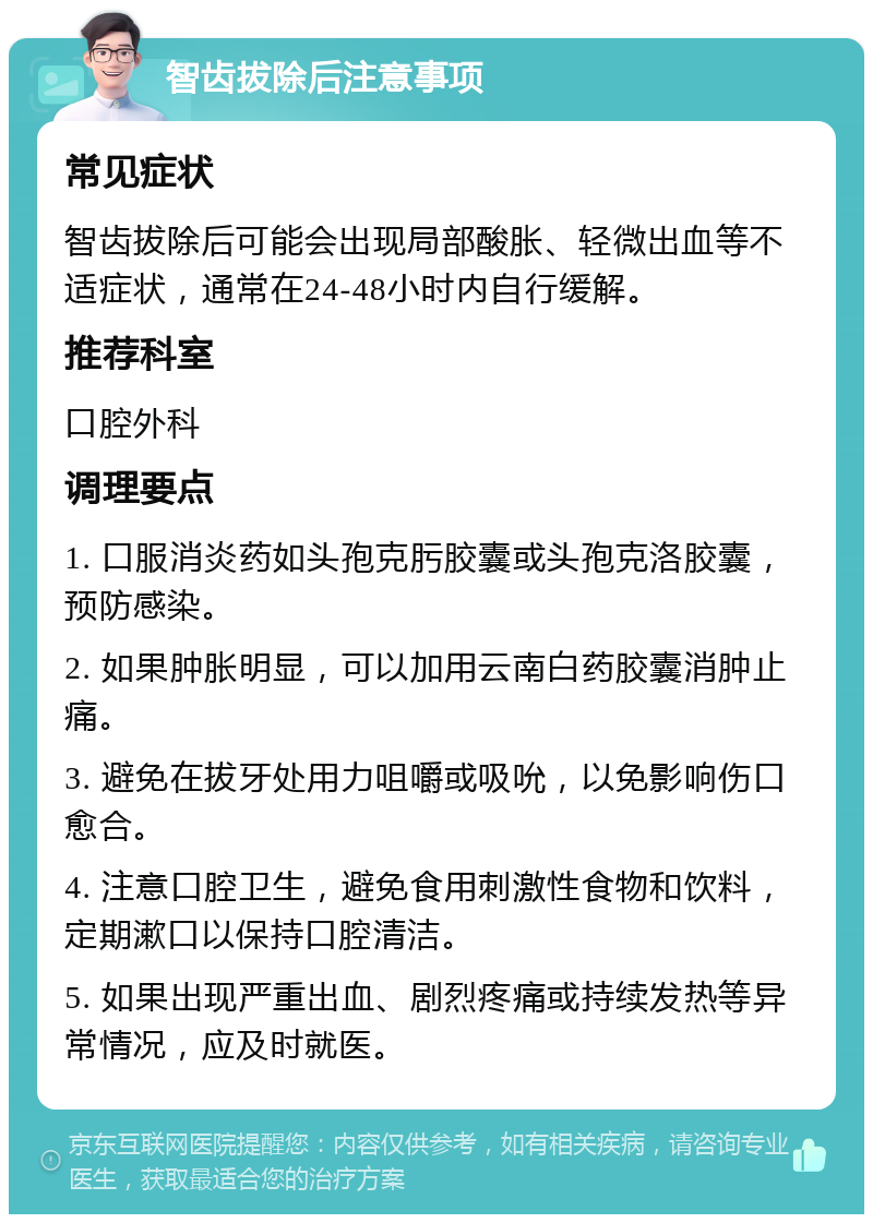 智齿拔除后注意事项 常见症状 智齿拔除后可能会出现局部酸胀、轻微出血等不适症状，通常在24-48小时内自行缓解。 推荐科室 口腔外科 调理要点 1. 口服消炎药如头孢克肟胶囊或头孢克洛胶囊，预防感染。 2. 如果肿胀明显，可以加用云南白药胶囊消肿止痛。 3. 避免在拔牙处用力咀嚼或吸吮，以免影响伤口愈合。 4. 注意口腔卫生，避免食用刺激性食物和饮料，定期漱口以保持口腔清洁。 5. 如果出现严重出血、剧烈疼痛或持续发热等异常情况，应及时就医。