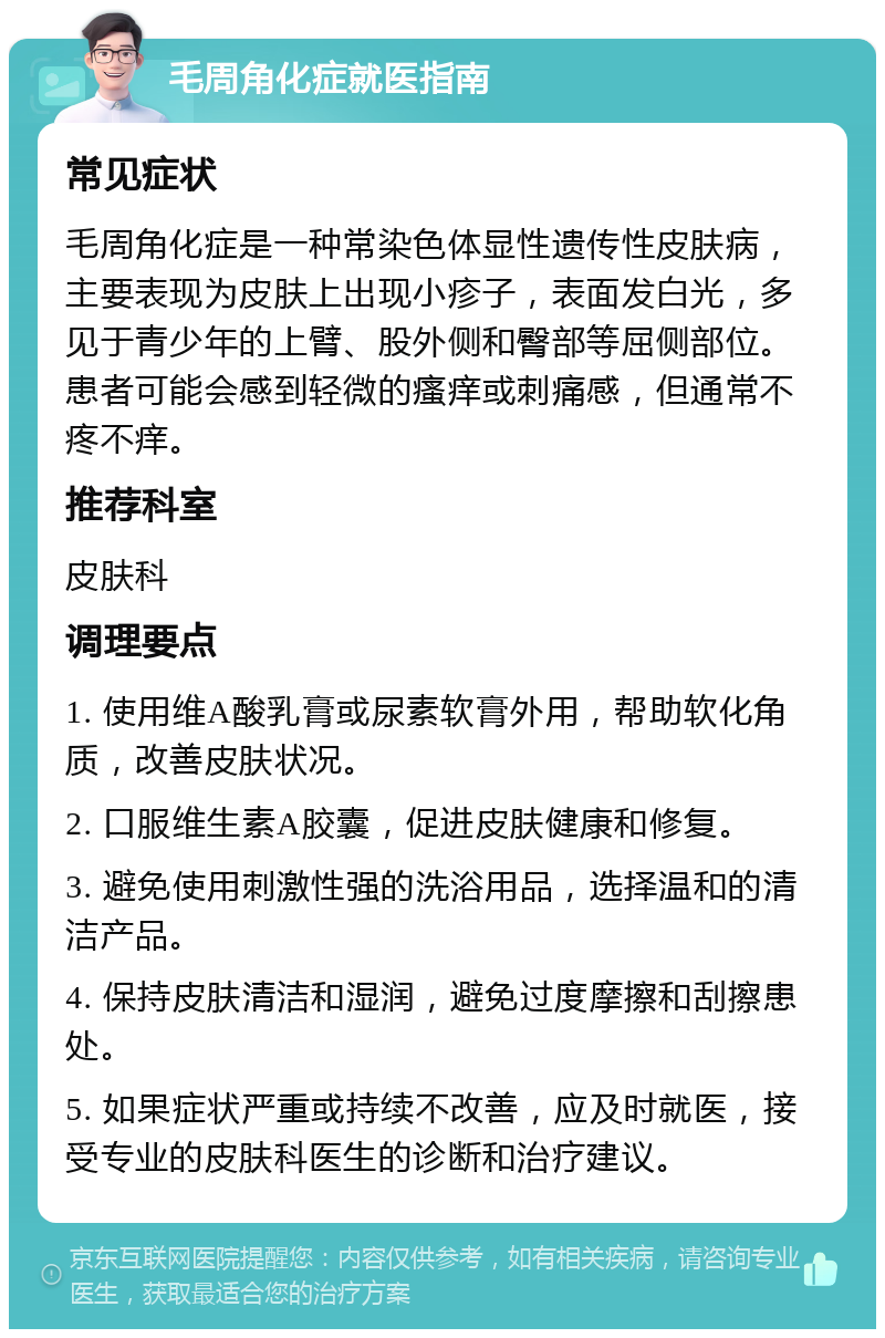 毛周角化症就医指南 常见症状 毛周角化症是一种常染色体显性遗传性皮肤病，主要表现为皮肤上出现小疹子，表面发白光，多见于青少年的上臂、股外侧和臀部等屈侧部位。患者可能会感到轻微的瘙痒或刺痛感，但通常不疼不痒。 推荐科室 皮肤科 调理要点 1. 使用维A酸乳膏或尿素软膏外用，帮助软化角质，改善皮肤状况。 2. 口服维生素A胶囊，促进皮肤健康和修复。 3. 避免使用刺激性强的洗浴用品，选择温和的清洁产品。 4. 保持皮肤清洁和湿润，避免过度摩擦和刮擦患处。 5. 如果症状严重或持续不改善，应及时就医，接受专业的皮肤科医生的诊断和治疗建议。