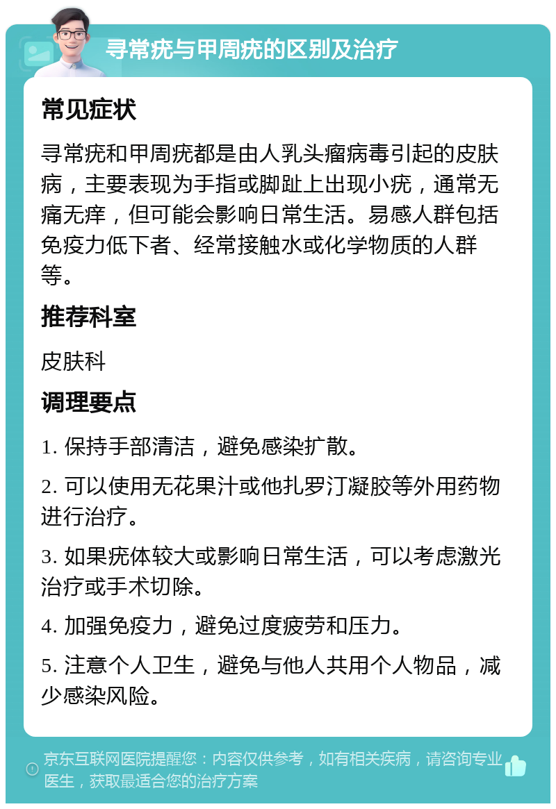 寻常疣与甲周疣的区别及治疗 常见症状 寻常疣和甲周疣都是由人乳头瘤病毒引起的皮肤病，主要表现为手指或脚趾上出现小疣，通常无痛无痒，但可能会影响日常生活。易感人群包括免疫力低下者、经常接触水或化学物质的人群等。 推荐科室 皮肤科 调理要点 1. 保持手部清洁，避免感染扩散。 2. 可以使用无花果汁或他扎罗汀凝胶等外用药物进行治疗。 3. 如果疣体较大或影响日常生活，可以考虑激光治疗或手术切除。 4. 加强免疫力，避免过度疲劳和压力。 5. 注意个人卫生，避免与他人共用个人物品，减少感染风险。