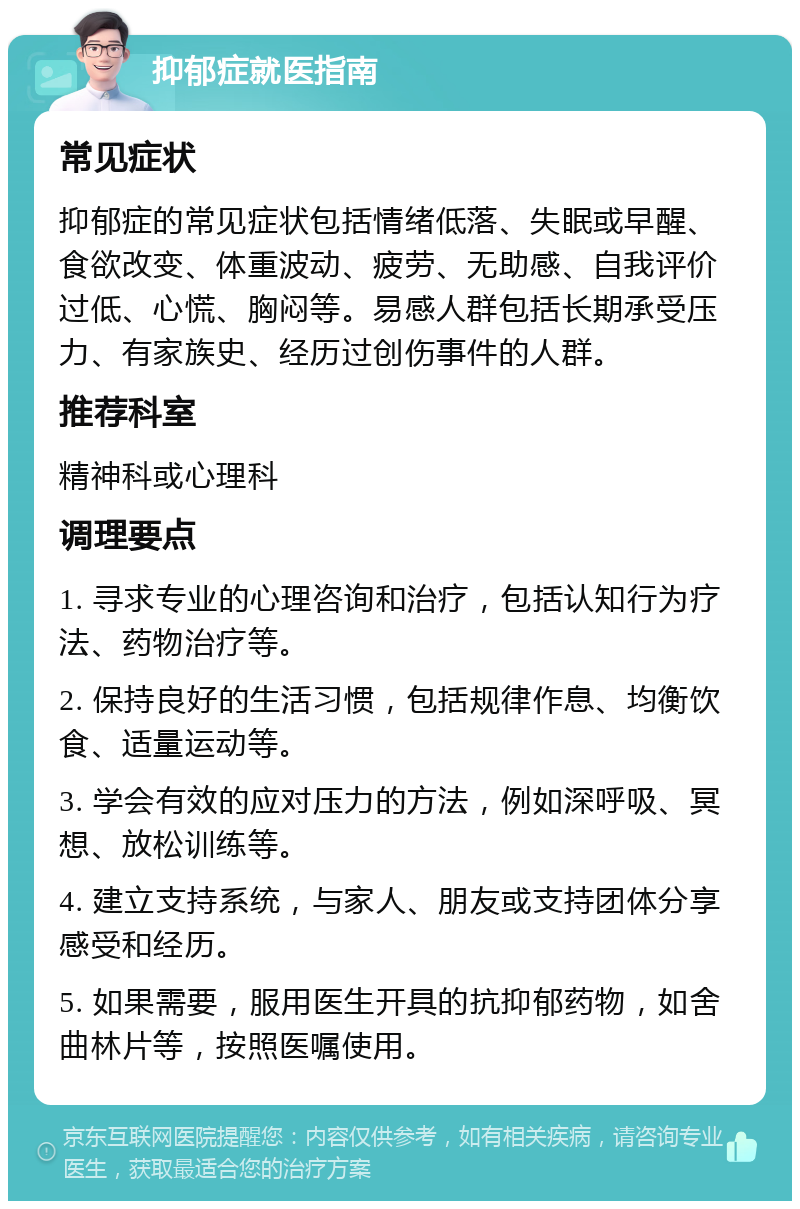 抑郁症就医指南 常见症状 抑郁症的常见症状包括情绪低落、失眠或早醒、食欲改变、体重波动、疲劳、无助感、自我评价过低、心慌、胸闷等。易感人群包括长期承受压力、有家族史、经历过创伤事件的人群。 推荐科室 精神科或心理科 调理要点 1. 寻求专业的心理咨询和治疗，包括认知行为疗法、药物治疗等。 2. 保持良好的生活习惯，包括规律作息、均衡饮食、适量运动等。 3. 学会有效的应对压力的方法，例如深呼吸、冥想、放松训练等。 4. 建立支持系统，与家人、朋友或支持团体分享感受和经历。 5. 如果需要，服用医生开具的抗抑郁药物，如舍曲林片等，按照医嘱使用。