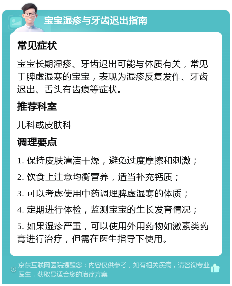 宝宝湿疹与牙齿迟出指南 常见症状 宝宝长期湿疹、牙齿迟出可能与体质有关，常见于脾虚湿寒的宝宝，表现为湿疹反复发作、牙齿迟出、舌头有齿痕等症状。 推荐科室 儿科或皮肤科 调理要点 1. 保持皮肤清洁干燥，避免过度摩擦和刺激； 2. 饮食上注意均衡营养，适当补充钙质； 3. 可以考虑使用中药调理脾虚湿寒的体质； 4. 定期进行体检，监测宝宝的生长发育情况； 5. 如果湿疹严重，可以使用外用药物如激素类药膏进行治疗，但需在医生指导下使用。