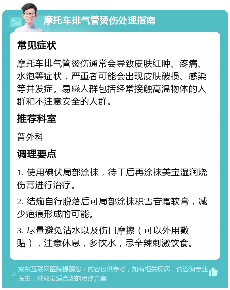 摩托车排气管烫伤处理指南 常见症状 摩托车排气管烫伤通常会导致皮肤红肿、疼痛、水泡等症状，严重者可能会出现皮肤破损、感染等并发症。易感人群包括经常接触高温物体的人群和不注意安全的人群。 推荐科室 普外科 调理要点 1. 使用碘伏局部涂抹，待干后再涂抹美宝湿润烧伤膏进行治疗。 2. 结痂自行脱落后可局部涂抹积雪苷霜软膏，减少疤痕形成的可能。 3. 尽量避免沾水以及伤口摩擦（可以外用敷贴），注意休息，多饮水，忌辛辣刺激饮食。