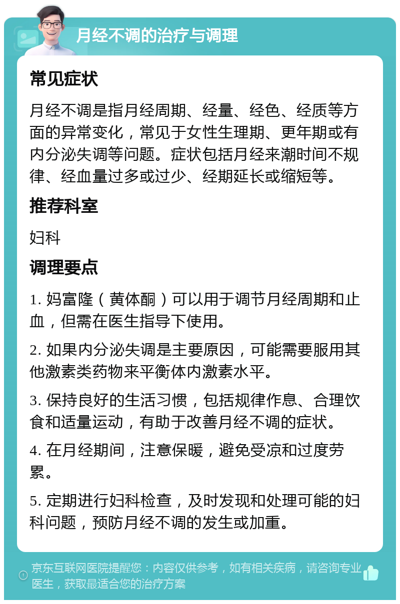 月经不调的治疗与调理 常见症状 月经不调是指月经周期、经量、经色、经质等方面的异常变化，常见于女性生理期、更年期或有内分泌失调等问题。症状包括月经来潮时间不规律、经血量过多或过少、经期延长或缩短等。 推荐科室 妇科 调理要点 1. 妈富隆（黄体酮）可以用于调节月经周期和止血，但需在医生指导下使用。 2. 如果内分泌失调是主要原因，可能需要服用其他激素类药物来平衡体内激素水平。 3. 保持良好的生活习惯，包括规律作息、合理饮食和适量运动，有助于改善月经不调的症状。 4. 在月经期间，注意保暖，避免受凉和过度劳累。 5. 定期进行妇科检查，及时发现和处理可能的妇科问题，预防月经不调的发生或加重。