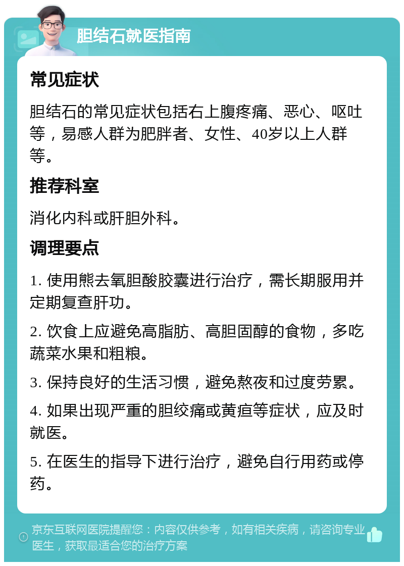 胆结石就医指南 常见症状 胆结石的常见症状包括右上腹疼痛、恶心、呕吐等，易感人群为肥胖者、女性、40岁以上人群等。 推荐科室 消化内科或肝胆外科。 调理要点 1. 使用熊去氧胆酸胶囊进行治疗，需长期服用并定期复查肝功。 2. 饮食上应避免高脂肪、高胆固醇的食物，多吃蔬菜水果和粗粮。 3. 保持良好的生活习惯，避免熬夜和过度劳累。 4. 如果出现严重的胆绞痛或黄疸等症状，应及时就医。 5. 在医生的指导下进行治疗，避免自行用药或停药。