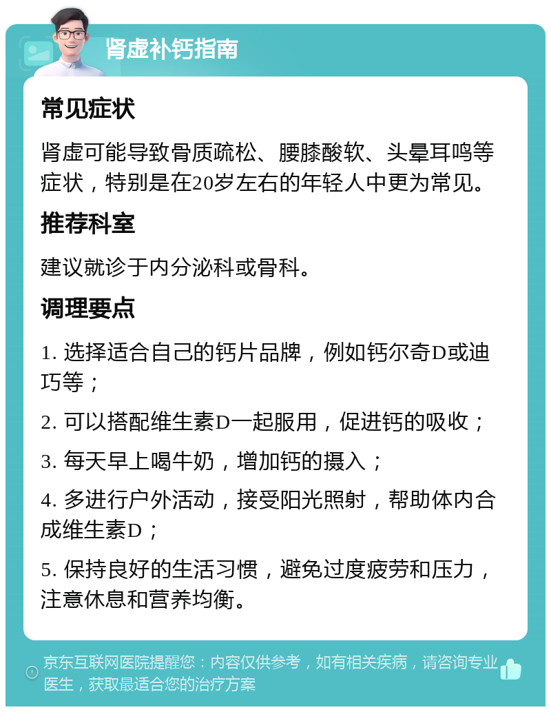 肾虚补钙指南 常见症状 肾虚可能导致骨质疏松、腰膝酸软、头晕耳鸣等症状，特别是在20岁左右的年轻人中更为常见。 推荐科室 建议就诊于内分泌科或骨科。 调理要点 1. 选择适合自己的钙片品牌，例如钙尔奇D或迪巧等； 2. 可以搭配维生素D一起服用，促进钙的吸收； 3. 每天早上喝牛奶，增加钙的摄入； 4. 多进行户外活动，接受阳光照射，帮助体内合成维生素D； 5. 保持良好的生活习惯，避免过度疲劳和压力，注意休息和营养均衡。