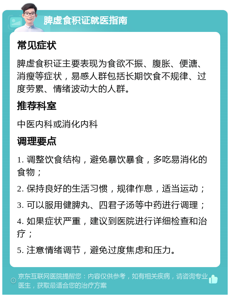 脾虚食积证就医指南 常见症状 脾虚食积证主要表现为食欲不振、腹胀、便溏、消瘦等症状，易感人群包括长期饮食不规律、过度劳累、情绪波动大的人群。 推荐科室 中医内科或消化内科 调理要点 1. 调整饮食结构，避免暴饮暴食，多吃易消化的食物； 2. 保持良好的生活习惯，规律作息，适当运动； 3. 可以服用健脾丸、四君子汤等中药进行调理； 4. 如果症状严重，建议到医院进行详细检查和治疗； 5. 注意情绪调节，避免过度焦虑和压力。