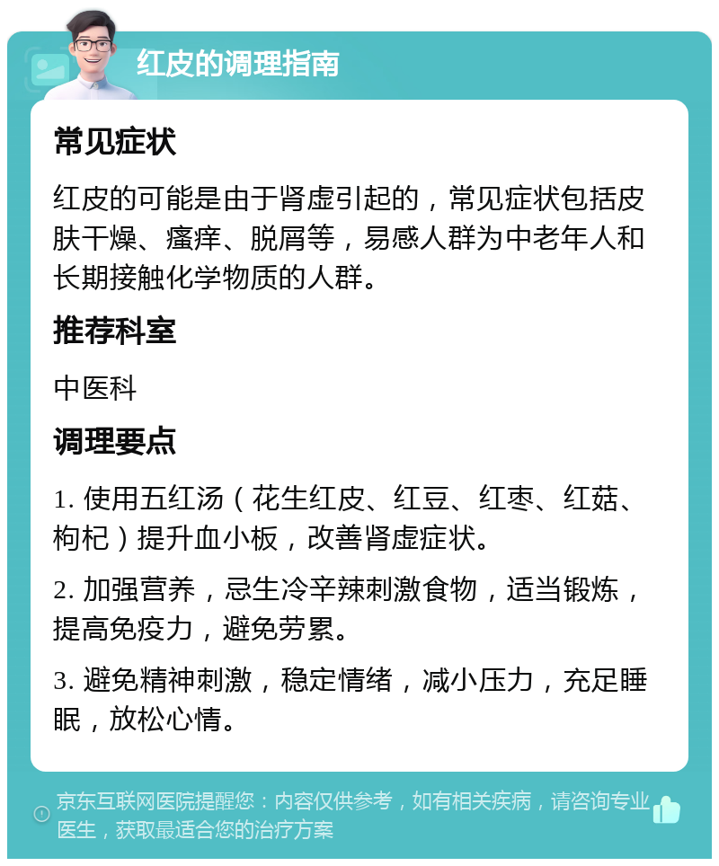 红皮的调理指南 常见症状 红皮的可能是由于肾虚引起的，常见症状包括皮肤干燥、瘙痒、脱屑等，易感人群为中老年人和长期接触化学物质的人群。 推荐科室 中医科 调理要点 1. 使用五红汤（花生红皮、红豆、红枣、红菇、枸杞）提升血小板，改善肾虚症状。 2. 加强营养，忌生冷辛辣刺激食物，适当锻炼，提高免疫力，避免劳累。 3. 避免精神刺激，稳定情绪，减小压力，充足睡眠，放松心情。