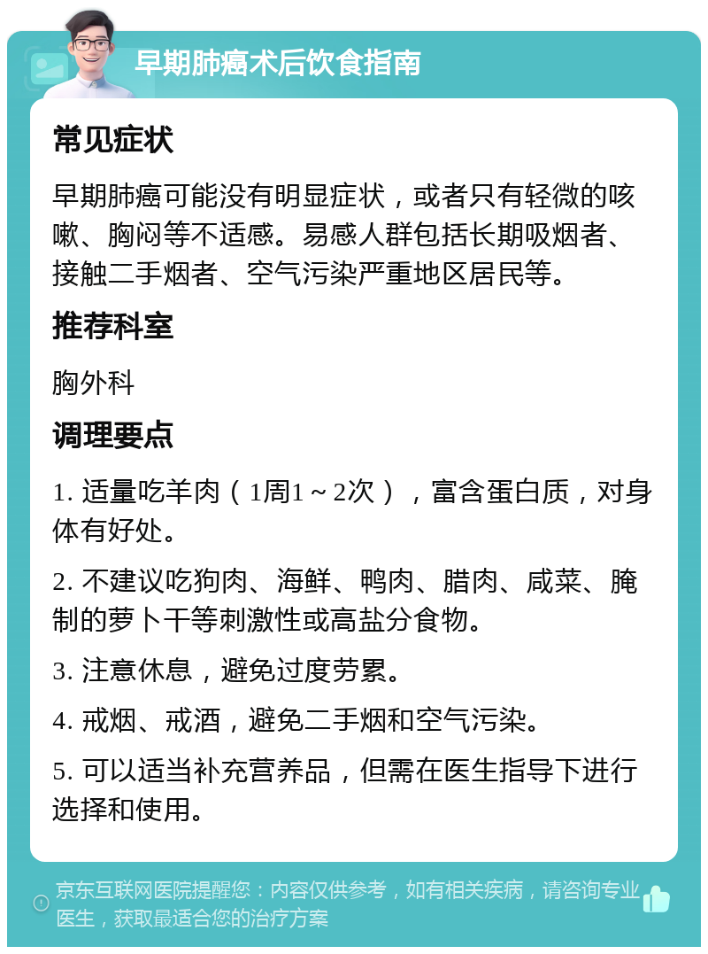 早期肺癌术后饮食指南 常见症状 早期肺癌可能没有明显症状，或者只有轻微的咳嗽、胸闷等不适感。易感人群包括长期吸烟者、接触二手烟者、空气污染严重地区居民等。 推荐科室 胸外科 调理要点 1. 适量吃羊肉（1周1～2次），富含蛋白质，对身体有好处。 2. 不建议吃狗肉、海鲜、鸭肉、腊肉、咸菜、腌制的萝卜干等刺激性或高盐分食物。 3. 注意休息，避免过度劳累。 4. 戒烟、戒酒，避免二手烟和空气污染。 5. 可以适当补充营养品，但需在医生指导下进行选择和使用。