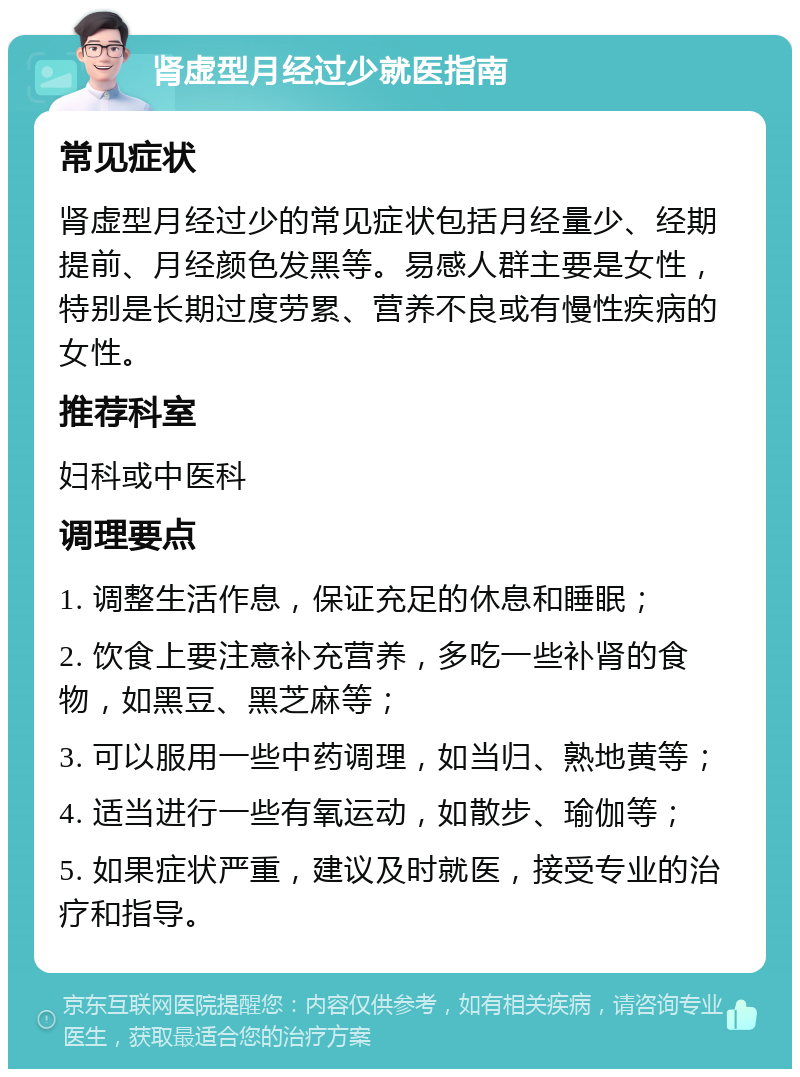 肾虚型月经过少就医指南 常见症状 肾虚型月经过少的常见症状包括月经量少、经期提前、月经颜色发黑等。易感人群主要是女性，特别是长期过度劳累、营养不良或有慢性疾病的女性。 推荐科室 妇科或中医科 调理要点 1. 调整生活作息，保证充足的休息和睡眠； 2. 饮食上要注意补充营养，多吃一些补肾的食物，如黑豆、黑芝麻等； 3. 可以服用一些中药调理，如当归、熟地黄等； 4. 适当进行一些有氧运动，如散步、瑜伽等； 5. 如果症状严重，建议及时就医，接受专业的治疗和指导。