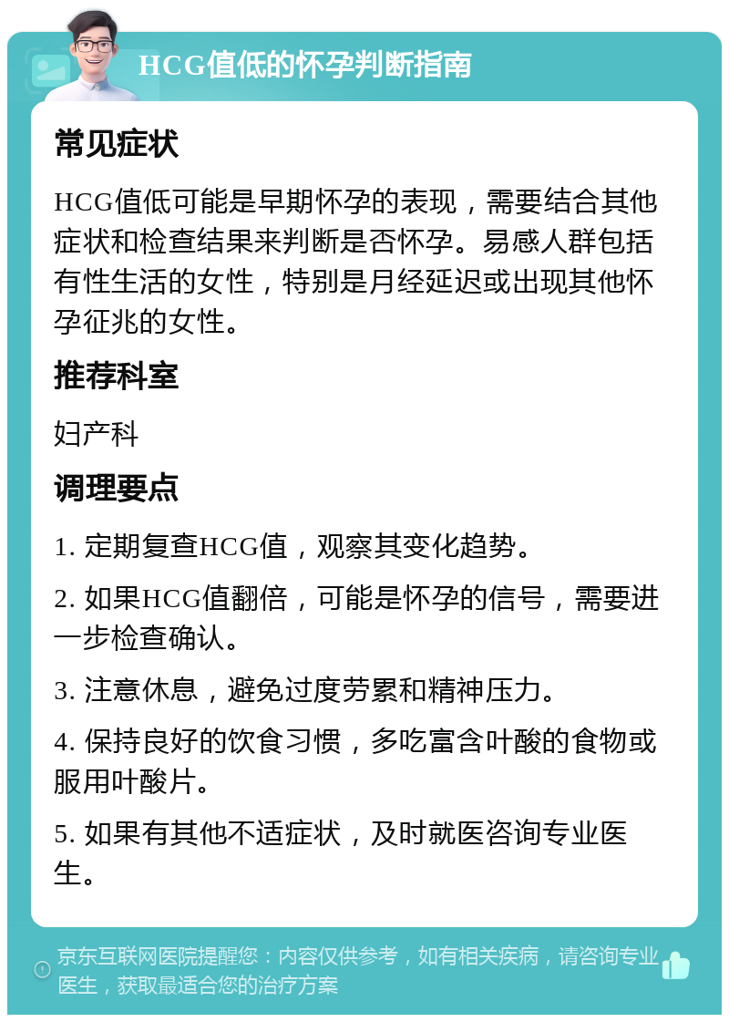 HCG值低的怀孕判断指南 常见症状 HCG值低可能是早期怀孕的表现，需要结合其他症状和检查结果来判断是否怀孕。易感人群包括有性生活的女性，特别是月经延迟或出现其他怀孕征兆的女性。 推荐科室 妇产科 调理要点 1. 定期复查HCG值，观察其变化趋势。 2. 如果HCG值翻倍，可能是怀孕的信号，需要进一步检查确认。 3. 注意休息，避免过度劳累和精神压力。 4. 保持良好的饮食习惯，多吃富含叶酸的食物或服用叶酸片。 5. 如果有其他不适症状，及时就医咨询专业医生。