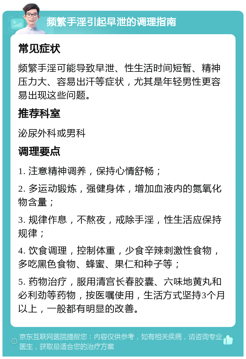 频繁手淫引起早泄的调理指南 常见症状 频繁手淫可能导致早泄、性生活时间短暂、精神压力大、容易出汗等症状，尤其是年轻男性更容易出现这些问题。 推荐科室 泌尿外科或男科 调理要点 1. 注意精神调养，保持心情舒畅； 2. 多运动锻炼，强健身体，增加血液内的氮氧化物含量； 3. 规律作息，不熬夜，戒除手淫，性生活应保持规律； 4. 饮食调理，控制体重，少食辛辣刺激性食物，多吃黑色食物、蜂蜜、果仁和种子等； 5. 药物治疗，服用清宫长春胶囊、六味地黄丸和必利劲等药物，按医嘱使用，生活方式坚持3个月以上，一般都有明显的改善。