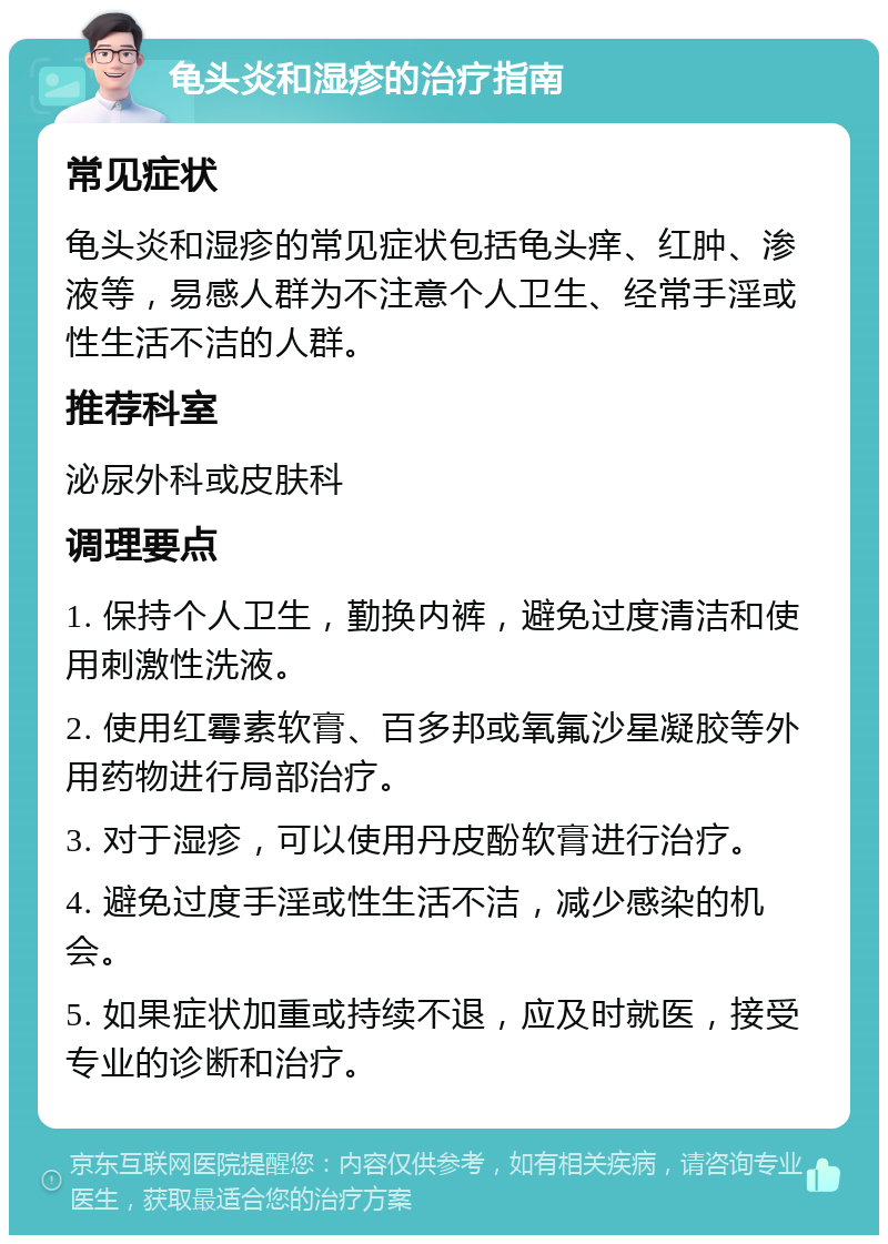 龟头炎和湿疹的治疗指南 常见症状 龟头炎和湿疹的常见症状包括龟头痒、红肿、渗液等，易感人群为不注意个人卫生、经常手淫或性生活不洁的人群。 推荐科室 泌尿外科或皮肤科 调理要点 1. 保持个人卫生，勤换内裤，避免过度清洁和使用刺激性洗液。 2. 使用红霉素软膏、百多邦或氧氟沙星凝胶等外用药物进行局部治疗。 3. 对于湿疹，可以使用丹皮酚软膏进行治疗。 4. 避免过度手淫或性生活不洁，减少感染的机会。 5. 如果症状加重或持续不退，应及时就医，接受专业的诊断和治疗。