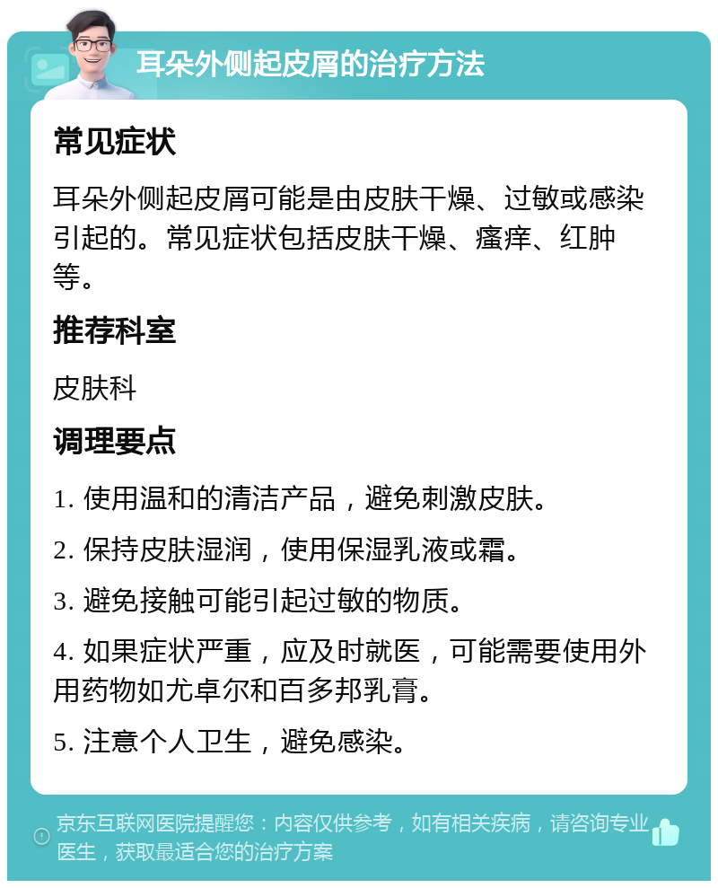 耳朵外侧起皮屑的治疗方法 常见症状 耳朵外侧起皮屑可能是由皮肤干燥、过敏或感染引起的。常见症状包括皮肤干燥、瘙痒、红肿等。 推荐科室 皮肤科 调理要点 1. 使用温和的清洁产品，避免刺激皮肤。 2. 保持皮肤湿润，使用保湿乳液或霜。 3. 避免接触可能引起过敏的物质。 4. 如果症状严重，应及时就医，可能需要使用外用药物如尤卓尔和百多邦乳膏。 5. 注意个人卫生，避免感染。