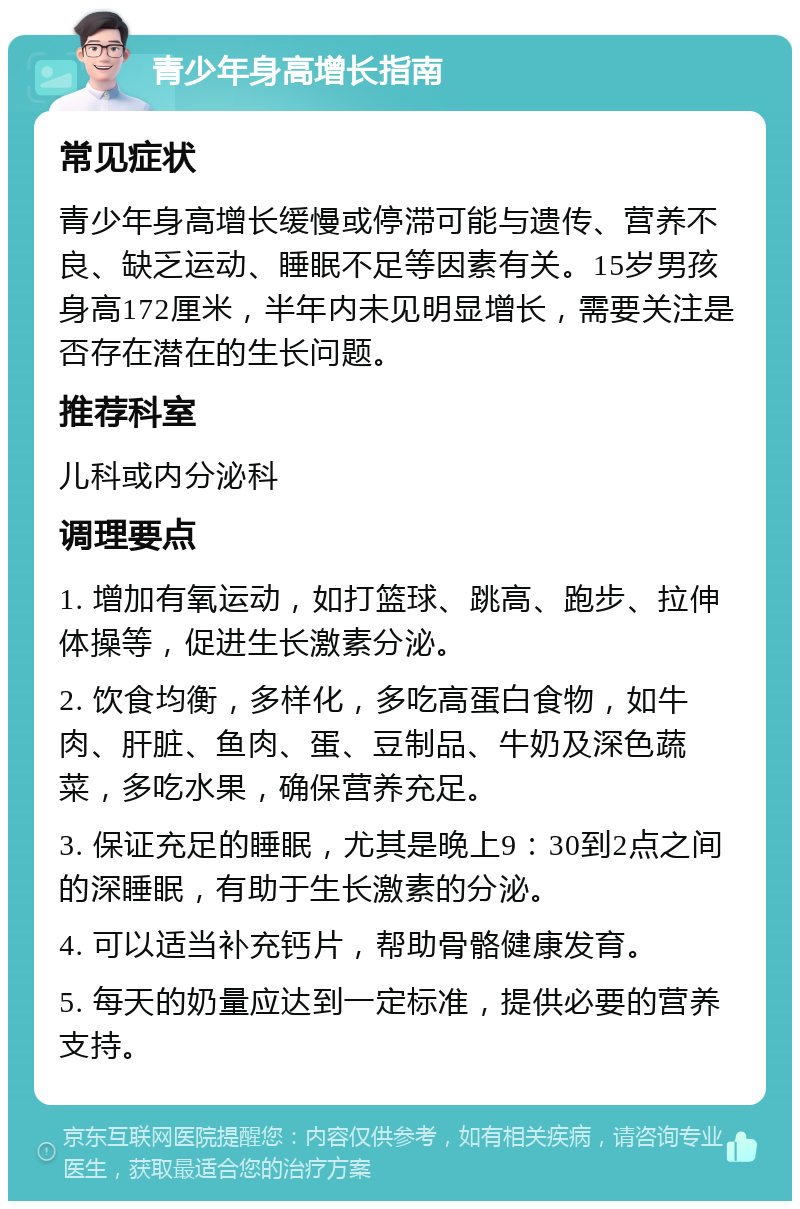 青少年身高增长指南 常见症状 青少年身高增长缓慢或停滞可能与遗传、营养不良、缺乏运动、睡眠不足等因素有关。15岁男孩身高172厘米，半年内未见明显增长，需要关注是否存在潜在的生长问题。 推荐科室 儿科或内分泌科 调理要点 1. 增加有氧运动，如打篮球、跳高、跑步、拉伸体操等，促进生长激素分泌。 2. 饮食均衡，多样化，多吃高蛋白食物，如牛肉、肝脏、鱼肉、蛋、豆制品、牛奶及深色蔬菜，多吃水果，确保营养充足。 3. 保证充足的睡眠，尤其是晚上9：30到2点之间的深睡眠，有助于生长激素的分泌。 4. 可以适当补充钙片，帮助骨骼健康发育。 5. 每天的奶量应达到一定标准，提供必要的营养支持。