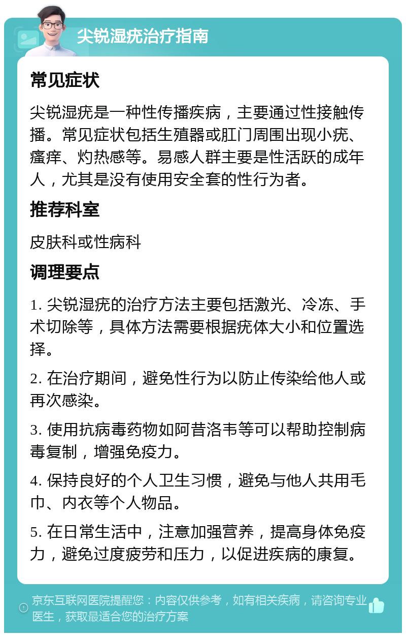 尖锐湿疣治疗指南 常见症状 尖锐湿疣是一种性传播疾病，主要通过性接触传播。常见症状包括生殖器或肛门周围出现小疣、瘙痒、灼热感等。易感人群主要是性活跃的成年人，尤其是没有使用安全套的性行为者。 推荐科室 皮肤科或性病科 调理要点 1. 尖锐湿疣的治疗方法主要包括激光、冷冻、手术切除等，具体方法需要根据疣体大小和位置选择。 2. 在治疗期间，避免性行为以防止传染给他人或再次感染。 3. 使用抗病毒药物如阿昔洛韦等可以帮助控制病毒复制，增强免疫力。 4. 保持良好的个人卫生习惯，避免与他人共用毛巾、内衣等个人物品。 5. 在日常生活中，注意加强营养，提高身体免疫力，避免过度疲劳和压力，以促进疾病的康复。