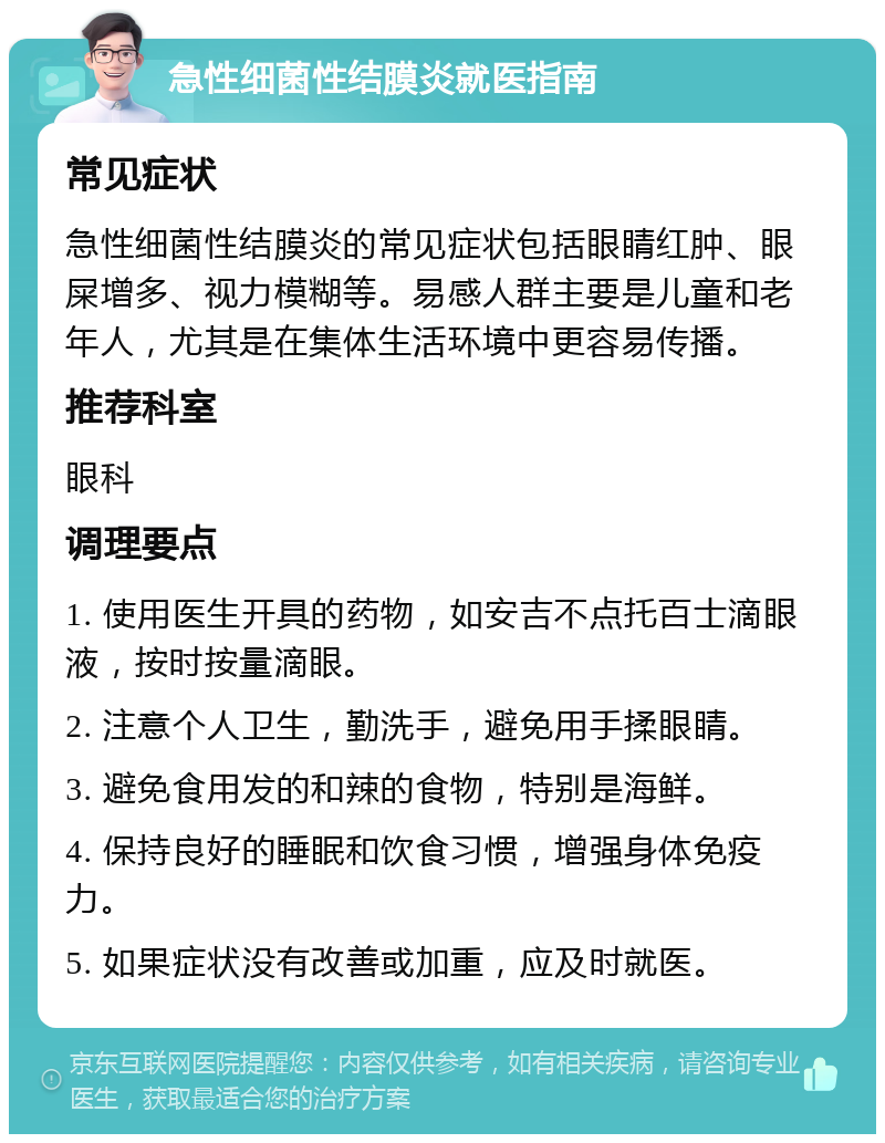 急性细菌性结膜炎就医指南 常见症状 急性细菌性结膜炎的常见症状包括眼睛红肿、眼屎增多、视力模糊等。易感人群主要是儿童和老年人，尤其是在集体生活环境中更容易传播。 推荐科室 眼科 调理要点 1. 使用医生开具的药物，如安吉不点托百士滴眼液，按时按量滴眼。 2. 注意个人卫生，勤洗手，避免用手揉眼睛。 3. 避免食用发的和辣的食物，特别是海鲜。 4. 保持良好的睡眠和饮食习惯，增强身体免疫力。 5. 如果症状没有改善或加重，应及时就医。