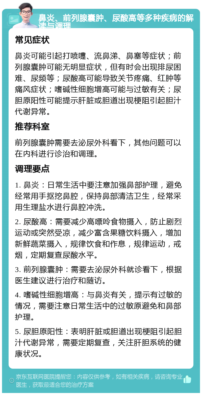 鼻炎、前列腺囊肿、尿酸高等多种疾病的解读与调理 常见症状 鼻炎可能引起打喷嚏、流鼻涕、鼻塞等症状；前列腺囊肿可能无明显症状，但有时会出现排尿困难、尿频等；尿酸高可能导致关节疼痛、红肿等痛风症状；嗜碱性细胞增高可能与过敏有关；尿胆原阳性可能提示肝脏或胆道出现梗阻引起胆汁代谢异常。 推荐科室 前列腺囊肿需要去泌尿外科看下，其他问题可以在内科进行诊治和调理。 调理要点 1. 鼻炎：日常生活中要注意加强鼻部护理，避免经常用手抠挖鼻腔，保持鼻部清洁卫生，经常采用生理盐水进行鼻腔冲洗。 2. 尿酸高：需要减少高嘌呤食物摄入，防止剧烈运动或突然受凉，减少富含果糖饮料摄入，增加新鲜蔬菜摄入，规律饮食和作息，规律运动，戒烟，定期复查尿酸水平。 3. 前列腺囊肿：需要去泌尿外科就诊看下，根据医生建议进行治疗和随访。 4. 嗜碱性细胞增高：与鼻炎有关，提示有过敏的情况，需要注意日常生活中的过敏原避免和鼻部护理。 5. 尿胆原阳性：表明肝脏或胆道出现梗阻引起胆汁代谢异常，需要定期复查，关注肝胆系统的健康状况。