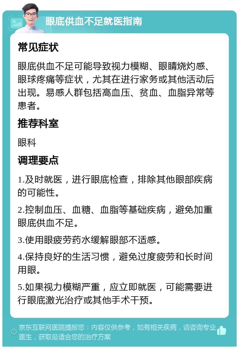 眼底供血不足就医指南 常见症状 眼底供血不足可能导致视力模糊、眼睛烧灼感、眼球疼痛等症状，尤其在进行家务或其他活动后出现。易感人群包括高血压、贫血、血脂异常等患者。 推荐科室 眼科 调理要点 1.及时就医，进行眼底检查，排除其他眼部疾病的可能性。 2.控制血压、血糖、血脂等基础疾病，避免加重眼底供血不足。 3.使用眼疲劳药水缓解眼部不适感。 4.保持良好的生活习惯，避免过度疲劳和长时间用眼。 5.如果视力模糊严重，应立即就医，可能需要进行眼底激光治疗或其他手术干预。